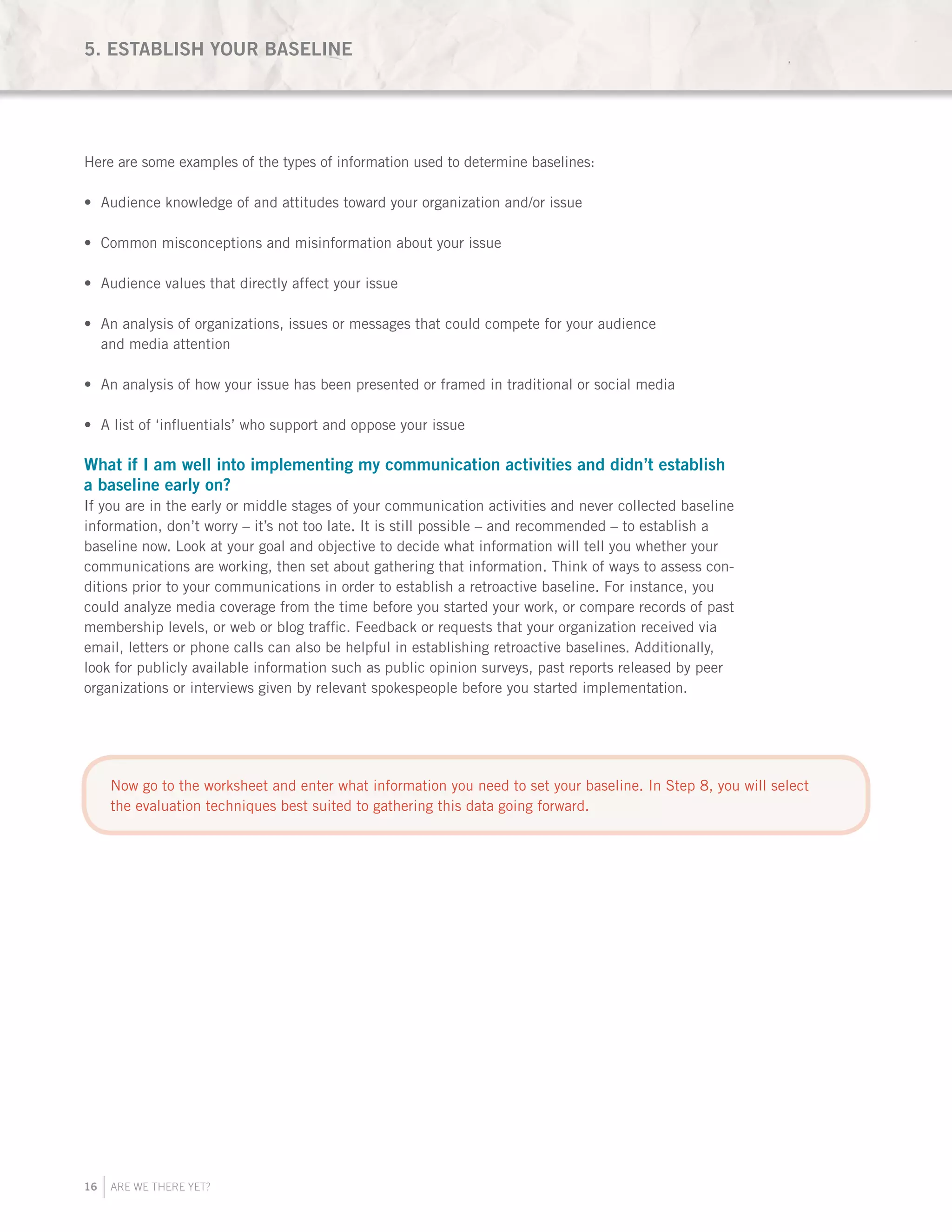 16 ARE WE THERE YET?
Here are some examples of the types of information used to determine baselines:
Audience knowledge of and attitudes toward your organization and/or issue•	
Common misconceptions and misinformation about your issue•	
Audience values that directly affect your issue•	
An analysis of organizations, issues or messages that could compete for your audience•	
and media attention
An analysis of how your issue has been presented or framed in traditional or social media•	
A list of ‘influentials’ who support and oppose your issue•	
What if I am well into implementing my communication activities and didn’t establish
a baseline early on?
If you are in the early or middle stages of your communication activities and never collected baseline
information, don’t worry – it’s not too late. It is still possible – and recommended – to establish a
baseline now. Look at your goal and objective to decide what information will tell you whether your
communications are working, then set about gathering that information. Think of ways to assess con-
ditions prior to your communications in order to establish a retroactive baseline. For instance, you
could analyze media coverage from the time before you started your work, or compare records of past
membership levels, or web or blog traffic. Feedback or requests that your organization received via
email, letters or phone calls can also be helpful in establishing retroactive baselines. Additionally,
look for publicly available information such as public opinion surveys, past reports released by peer
organizations or interviews given by relevant spokespeople before you started implementation.
5. ESTABLISH YOUR BASELINE
Now go to the worksheet and enter what information you need to set your baseline. In Step 8, you will select
the evaluation techniques best suited to gathering this data going forward.
 