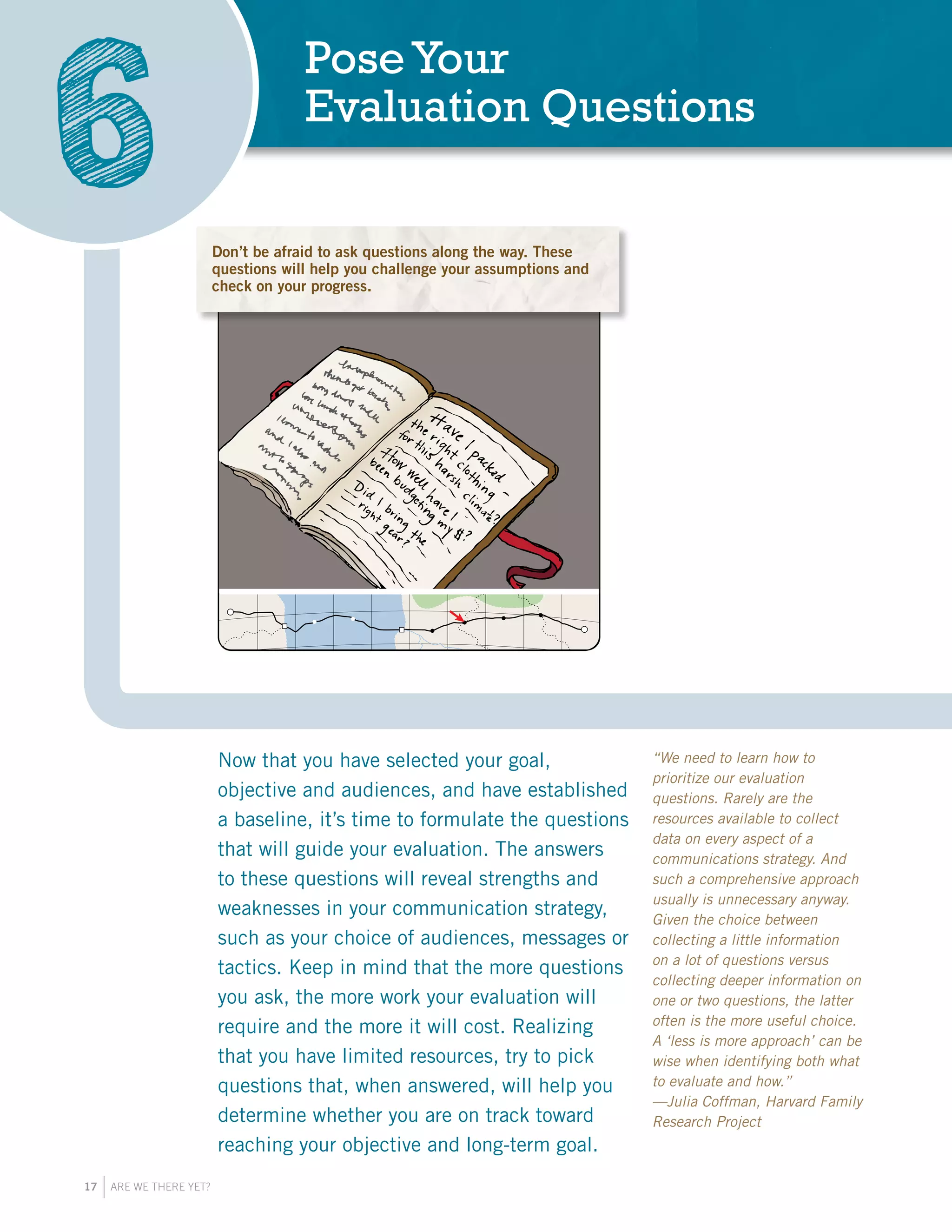 17 ARE WE THERE YET?
Now that you have selected your goal,
objective and audiences, and have established
a baseline, it’s time to formulate the questions
that will guide your evaluation. The answers
to these questions will reveal strengths and
weaknesses in your communication strategy,
such as your choice of audiences, messages or
tactics. Keep in mind that the more questions
you ask, the more work your evaluation will
require and the more it will cost. Realizing
that you have limited resources, try to pick
questions that, when answered, will help you
determine whether you are on track toward
reaching your objective and long-term goal.
PoseYour
Evaluation Questions
6 Dont be afraid to ask questions along t
These questions will help you challenge
assumptions and check on your progress
TRAVELER’S
JOURNAL
“We need to learn how to
prioritize our evaluation
questions. Rarely are the
resources available to collect
data on every aspect of a
communications strategy. And
such a comprehensive approach
usually is unnecessary anyway.
Given the choice between
collecting a little information
on a lot of questions versus
collecting deeper information on
one or two questions, the latter
often is the more useful choice.
A ‘less is more approach’ can be
wise when identifying both what
to evaluate and how.”
—Julia Coffman, Harvard Family
Research Project
Don’t be afraid to ask questions along the way. These
questions will help you challenge your assumptions and
check on your progress.
 