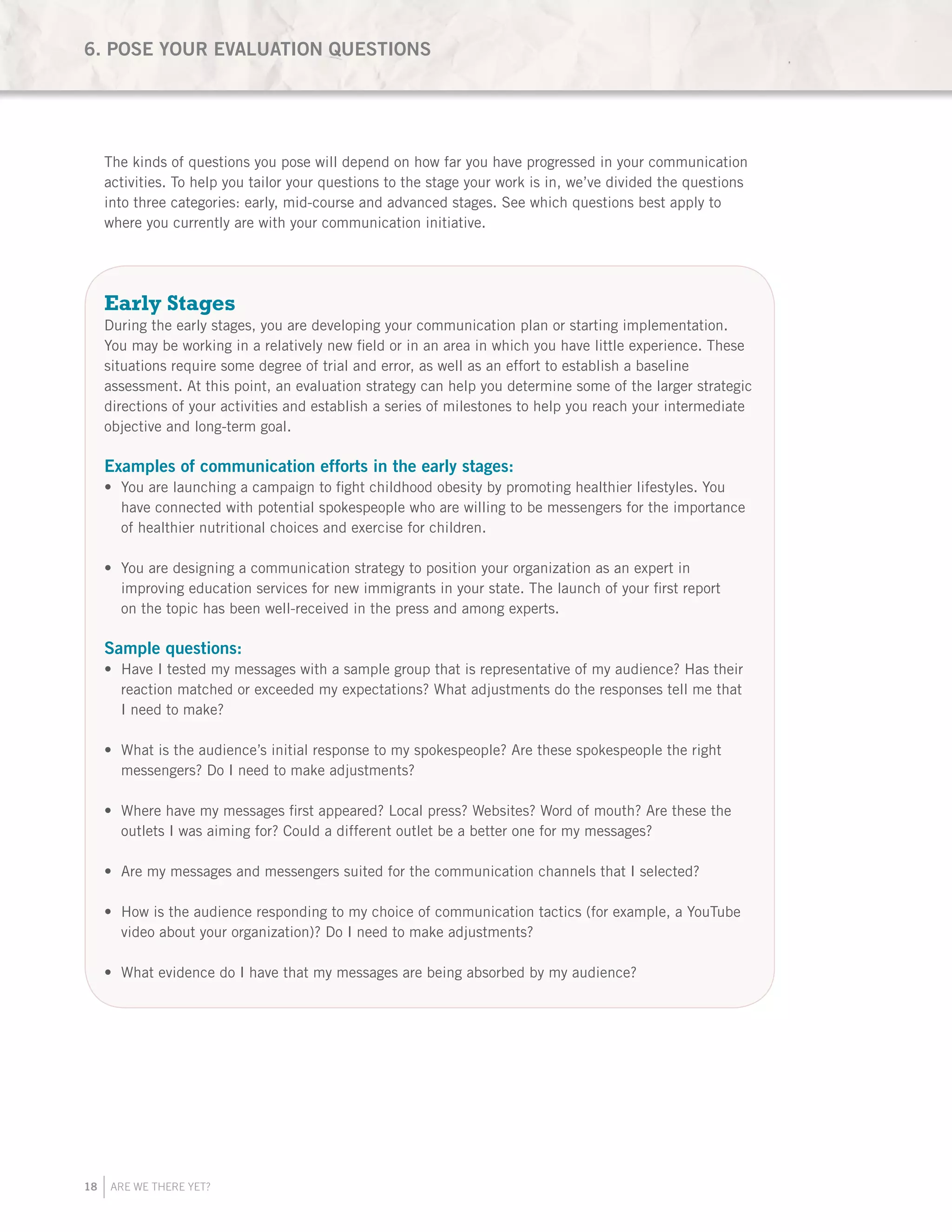 18 ARE WE THERE YET?
The kinds of questions you pose will depend on how far you have progressed in your communication
activities. To help you tailor your questions to the stage your work is in, we’ve divided the questions
into three categories: early, mid-course and advanced stages. See which questions best apply to
where you currently are with your communication initiative.
Early Stages
During the early stages, you are developing your communication plan or starting implementation.
You may be working in a relatively new field or in an area in which you have little experience. These
situations require some degree of trial and error, as well as an effort to establish a baseline
assessment. At this point, an evaluation strategy can help you determine some of the larger strategic
directions of your activities and establish a series of milestones to help you reach your intermediate
objective and long-term goal.
Examples of communication efforts in the early stages:
You are launching a campaign to fight childhood obesity by promoting healthier lifestyles. You•	
have connected with potential spokespeople who are willing to be messengers for the importance
of healthier nutritional choices and exercise for children.
You are designing a communication strategy to position your organization as an expert in•	
improving education services for new immigrants in your state. The launch of your first report
on the topic has been well-received in the press and among experts.
Sample questions:
Have I tested my messages with a sample group that is representative of my audience? Has their•	
reaction matched or exceeded my expectations? What adjustments do the responses tell me that
I need to make?
What is the audience’s initial response to my spokespeople? Are these spokespeople the right•	
messengers? Do I need to make adjustments?
Where have my messages first appeared? Local press? Websites? Word of mouth? Are these the•	
outlets I was aiming for? Could a different outlet be a better one for my messages?
Are my messages and messengers suited for the communication channels that I selected?•	
How is the audience responding to my choice of communication tactics (for example, a YouTube•	
video about your organization)? Do I need to make adjustments?
What evidence do I have that my messages are being absorbed by my audience?•	
6. POSE YOUR EVALUATION QUESTIONS
 