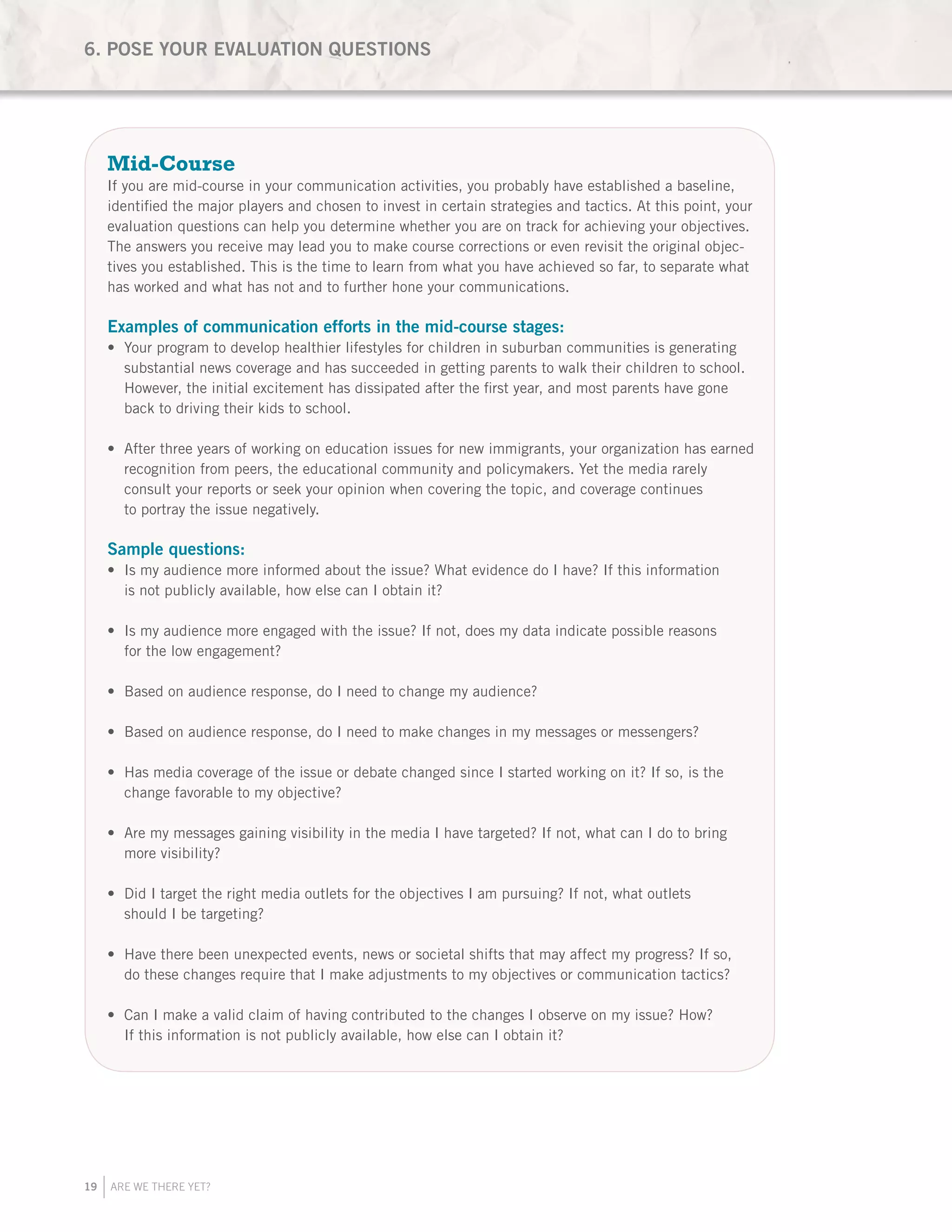 19 ARE WE THERE YET?
Mid-Course
If you are mid-course in your communication activities, you probably have established a baseline,
identified the major players and chosen to invest in certain strategies and tactics. At this point, your
evaluation questions can help you determine whether you are on track for achieving your objectives.
The answers you receive may lead you to make course corrections or even revisit the original objec-
tives you established. This is the time to learn from what you have achieved so far, to separate what
has worked and what has not and to further hone your communications.
Examples of communication efforts in the mid-course stages:
Your program to develop healthier lifestyles for children in suburban communities is generating•	
substantial news coverage and has succeeded in getting parents to walk their children to school.
However, the initial excitement has dissipated after the first year, and most parents have gone
back to driving their kids to school.
After three years of working on education issues for new immigrants, your organization has earned•	
recognition from peers, the educational community and policymakers. Yet the media rarely
consult your reports or seek your opinion when covering the topic, and coverage continues
to portray the issue negatively.
Sample questions:
Is my audience more informed about the issue? What evidence do I have? If this information•	
is not publicly available, how else can I obtain it?
Is my audience more engaged with the issue? If not, does my data indicate possible reasons•	
for the low engagement?
Based on audience response, do I need to change my audience?•	
Based on audience response, do I need to make changes in my messages or messengers?•	
Has media coverage of the issue or debate changed since I started working on it? If so, is the•	
change favorable to my objective?
Are my messages gaining visibility in the media I have targeted? If not, what can I do to bring•	
more visibility?
Did I target the right media outlets for the objectives I am pursuing? If not, what outlets•	
should I be targeting?
Have there been unexpected events, news or societal shifts that may affect my progress? If so,•	
do these changes require that I make adjustments to my objectives or communication tactics?
Can I make a valid claim of having contributed to the changes I observe on my issue? How?•	
If this information is not publicly available, how else can I obtain it?
6. POSE YOUR EVALUATION QUESTIONS
 