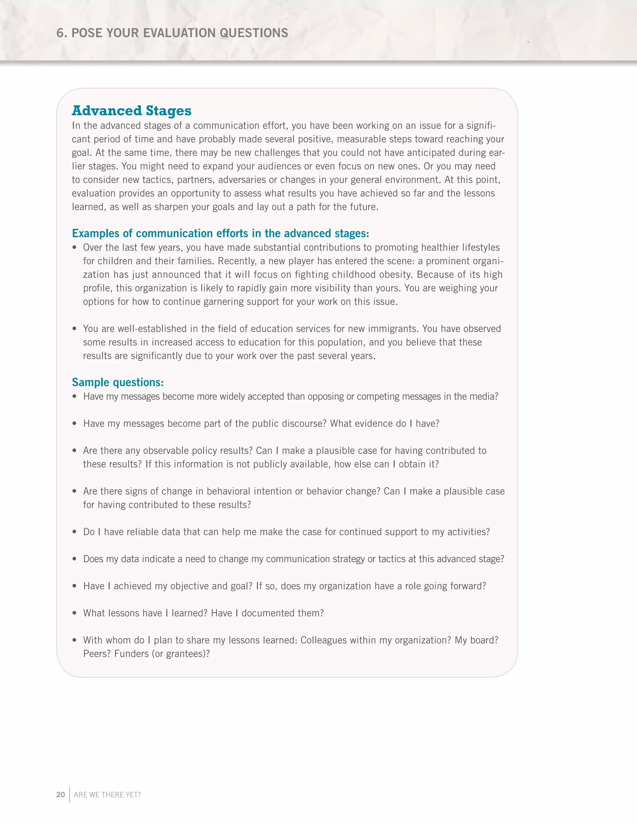 20 ARE WE THERE YET?
Advanced Stages
In the advanced stages of a communication effort, you have been working on an issue for a signifi-
cant period of time and have probably made several positive, measurable steps toward reaching your
goal. At the same time, there may be new challenges that you could not have anticipated during ear-
lier stages. You might need to expand your audiences or even focus on new ones. Or you may need
to consider new tactics, partners, adversaries or changes in your general environment. At this point,
evaluation provides an opportunity to assess what results you have achieved so far and the lessons
learned, as well as sharpen your goals and lay out a path for the future.
Examples of communication efforts in the advanced stages:
Over the last few years, you have made substantial contributions to promoting healthier lifestyles•	
for children and their families. Recently, a new player has entered the scene: a prominent organi-
zation has just announced that it will focus on fighting childhood obesity. Because of its high
profile, this organization is likely to rapidly gain more visibility than yours. You are weighing your
options for how to continue garnering support for your work on this issue.
You are well-established in the field of education services for new immigrants. You have observed•	
some results in increased access to education for this population, and you believe that these
results are significantly due to your work over the past several years.
Sample questions:
Have my messages become more widely accepted than opposing or competing messages in the media?•	
Have my messages become part of the public discourse? What evidence do I have?•	
Are there any observable policy results? Can I make a plausible case for having contributed to•	
these results? If this information is not publicly available, how else can I obtain it?
Are there signs of change in behavioral intention or behavior change? Can I make a plausible case•	
for having contributed to these results?
Do I have reliable data that can help me make the case for continued support to my activities?•	
Does my data indicate a need to change my communication strategy or tactics at this advanced stage?•	
Have I achieved my objective and goal? If so, does my organization have a role going forward?•	
What lessons have I learned? Have I documented them?•	
With whom do I plan to share my lessons learned: Colleagues within my organization? My board?•	
Peers? Funders (or grantees)?
6. POSE YOUR EVALUATION QUESTIONS
 