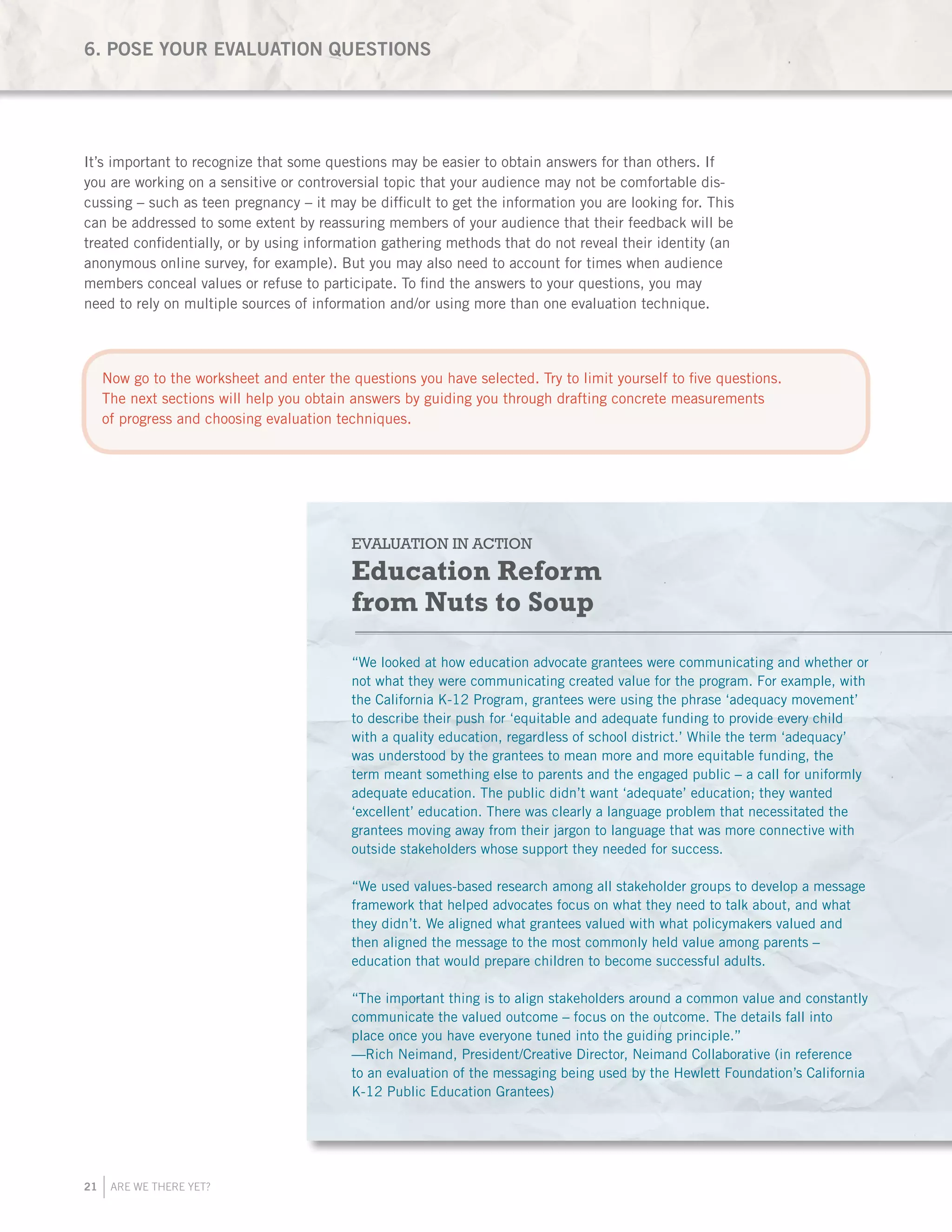21 ARE WE THERE YET?
It’s important to recognize that some questions may be easier to obtain answers for than others. If
you are working on a sensitive or controversial topic that your audience may not be comfortable dis-
cussing – such as teen pregnancy – it may be difficult to get the information you are looking for. This
can be addressed to some extent by reassuring members of your audience that their feedback will be
treated confidentially, or by using information gathering methods that do not reveal their identity (an
anonymous online survey, for example). But you may also need to account for times when audience
members conceal values or refuse to participate. To find the answers to your questions, you may
need to rely on multiple sources of information and/or using more than one evaluation technique.
EVALUATION IN ACTION
Education Reform
from Nuts to Soup
“We looked at how education advocate grantees were communicating and whether or
not what they were communicating created value for the program. For example, with
the California K-12 Program, grantees were using the phrase ‘adequacy movement’
to describe their push for ‘equitable and adequate funding to provide every child
with a quality education, regardless of school district.’ While the term ‘adequacy’
was understood by the grantees to mean more and more equitable funding, the
term meant something else to parents and the engaged public – a call for uniformly
adequate education. The public didn’t want ‘adequate’ education; they wanted
‘excellent’ education. There was clearly a language problem that necessitated the
grantees moving away from their jargon to language that was more connective with
outside stakeholders whose support they needed for success.
“We used values-based research among all stakeholder groups to develop a message
framework that helped advocates focus on what they need to talk about, and what
they didn’t. We aligned what grantees valued with what policymakers valued and
then aligned the message to the most commonly held value among parents –
education that would prepare children to become successful adults. 
“The important thing is to align stakeholders around a common value and constantly
communicate the valued outcome – focus on the outcome. The details fall into
place once you have everyone tuned into the guiding principle.” 
—Rich Neimand, President/Creative Director, Neimand Collaborative (in reference
to an evaluation of the messaging being used by the Hewlett Foundation’s California
K-12 Public Education Grantees)
6. POSE YOUR EVALUATION QUESTIONS
Now go to the worksheet and enter the questions you have selected. Try to limit yourself to five questions.
The next sections will help you obtain answers by guiding you through drafting concrete measurements
of progress and choosing evaluation techniques.
 