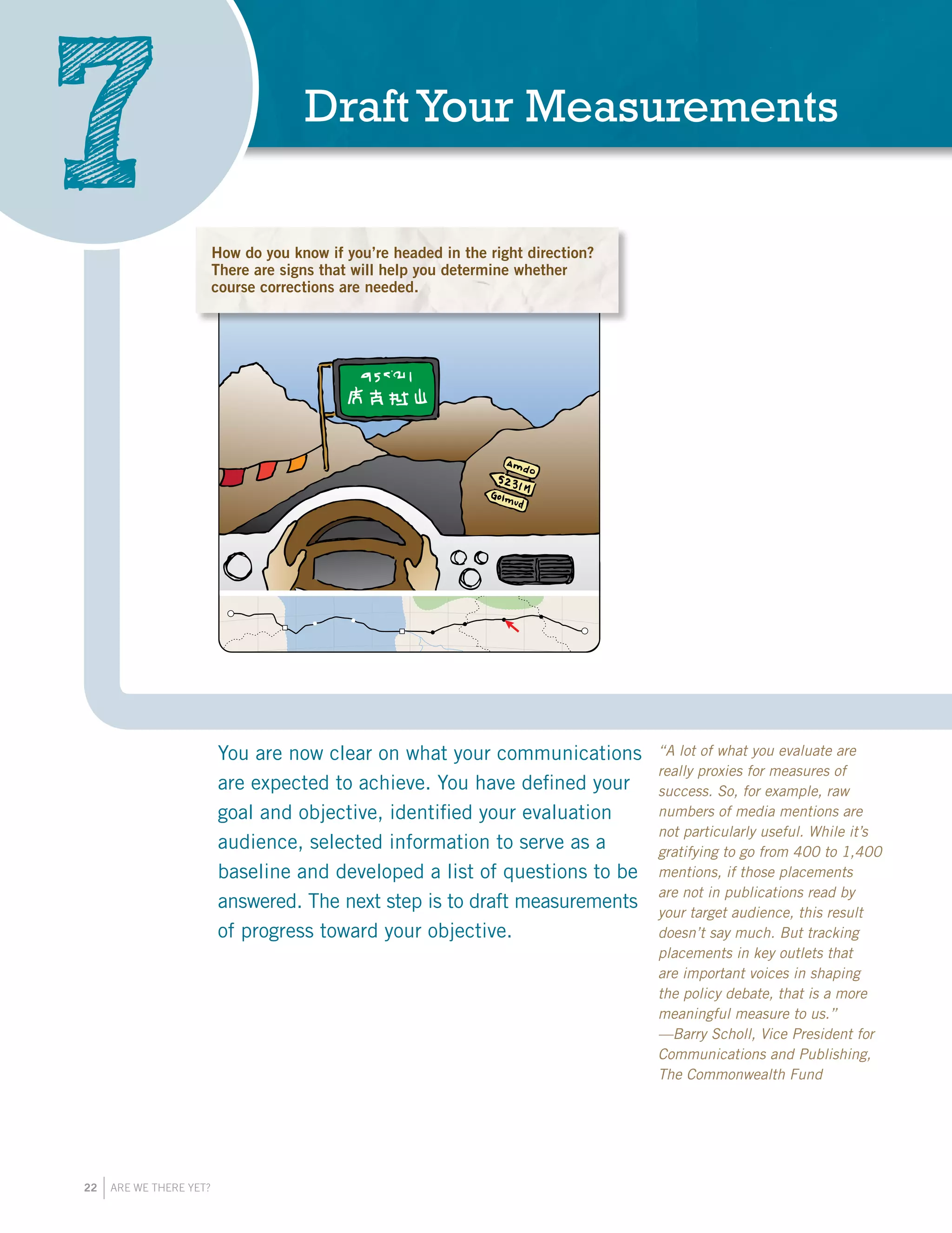 22 ARE WE THERE YET?
DraftYour Measurements
7
You are now clear on what your communications
are expected to achieve. You have defined your
goal and objective, identified your evaluation
audience, selected information to serve as a
baseline and developed a list of questions to be
answered. The next step is to draft measurements
of progress toward your objective.
“A lot of what you evaluate are
really proxies for measures of
success. So, for example, raw
numbers of media mentions are
not particularly useful. While it’s
gratifying to go from 400 to 1,400
mentions, if those placements
are not in publications read by
your target audience, this result
doesn’t say much. But tracking
placements in key outlets that
are important voices in shaping
the policy debate, that is a more
meaningful measure to us.”
—Barry Scholl, Vice President for
Communications and Publishing,
The Commonwealth Fund
How do you know if you’re headed in the right direction?
There are signs that will help you determine whether
course corrections are needed.
 