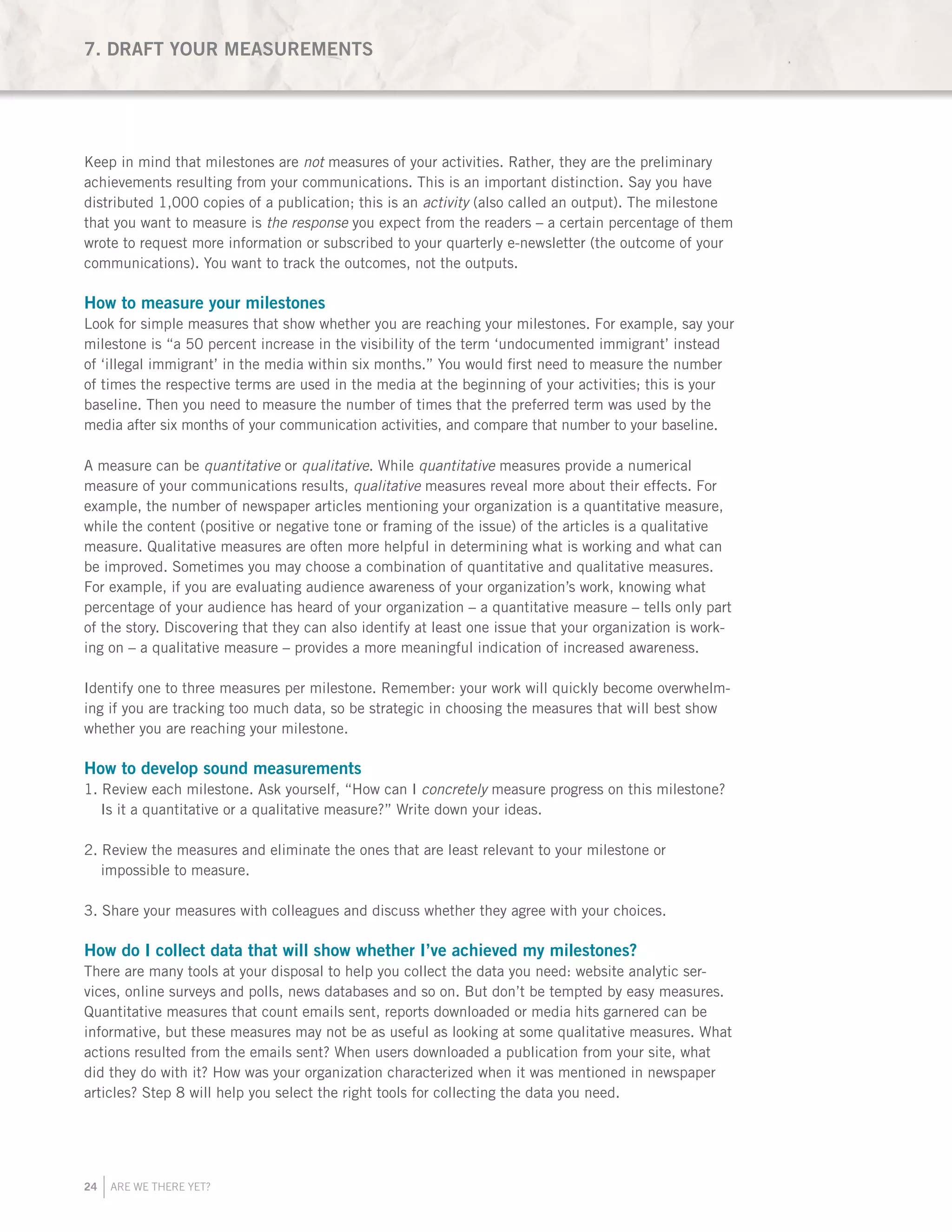 24 ARE WE THERE YET?
Keep in mind that milestones are not measures of your activities. Rather, they are the preliminary
achievements resulting from your communications. This is an important distinction. Say you have
distributed 1,000 copies of a publication; this is an activity (also called an output). The milestone
that you want to measure is the response you expect from the readers – a certain percentage of them
wrote to request more information or subscribed to your quarterly e-newsletter (the outcome of your
communications). You want to track the outcomes, not the outputs.
How to measure your milestones
Look for simple measures that show whether you are reaching your milestones. For example, say your
milestone is “a 50 percent increase in the visibility of the term ‘undocumented immigrant’ instead
of ‘illegal immigrant’ in the media within six months.” You would first need to measure the number
of times the respective terms are used in the media at the beginning of your activities; this is your
baseline. Then you need to measure the number of times that the preferred term was used by the
media after six months of your communication activities, and compare that number to your baseline.
A measure can be quantitative or qualitative. While quantitative measures provide a numerical
measure of your communications results, qualitative measures reveal more about their effects. For
example, the number of newspaper articles mentioning your organization is a quantitative measure,
while the content (positive or negative tone or framing of the issue) of the articles is a qualitative
measure. Qualitative measures are often more helpful in determining what is working and what can
be improved. Sometimes you may choose a combination of quantitative and qualitative measures.
For example, if you are evaluating audience awareness of your organization’s work, knowing what
percentage of your audience has heard of your organization – a quantitative measure – tells only part
of the story. Discovering that they can also identify at least one issue that your organization is work-
ing on – a qualitative measure – provides a more meaningful indication of increased awareness.
Identify one to three measures per milestone. Remember: your work will quickly become overwhelm-
ing if you are tracking too much data, so be strategic in choosing the measures that will best show
whether you are reaching your milestone.
How to develop sound measurements
1. Review each milestone. Ask yourself, “How can I concretely measure progress on this milestone?
Is it a quantitative or a qualitative measure?” Write down your ideas.
2. Review the measures and eliminate the ones that are least relevant to your milestone or
impossible to measure.
3. Share your measures with colleagues and discuss whether they agree with your choices.
How do I collect data that will show whether I’ve achieved my milestones?
There are many tools at your disposal to help you collect the data you need: website analytic ser-
vices, online surveys and polls, news databases and so on. But don’t be tempted by easy measures.
Quantitative measures that count emails sent, reports downloaded or media hits garnered can be
informative, but these measures may not be as useful as looking at some qualitative measures. What
actions resulted from the emails sent? When users downloaded a publication from your site, what
did they do with it? How was your organization characterized when it was mentioned in newspaper
articles? Step 8 will help you select the right tools for collecting the data you need.
7. DRAFT YOUR MEASUREMENTS
 