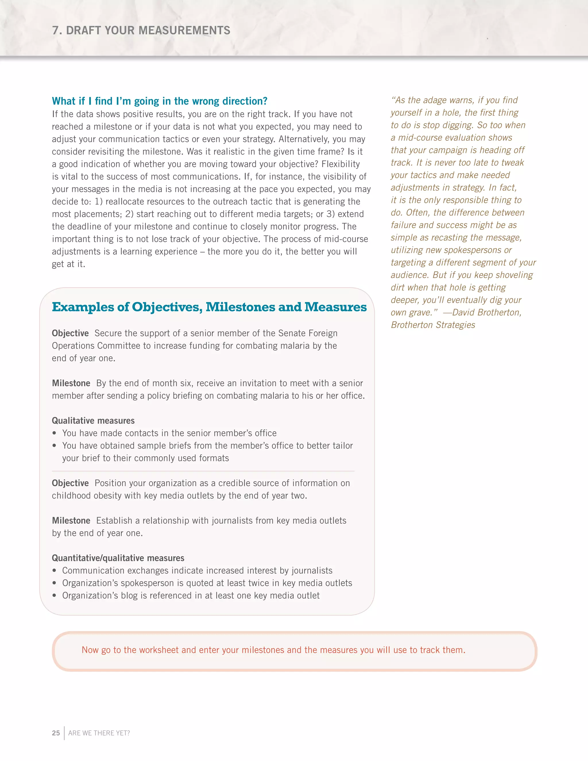 25 ARE WE THERE YET?
What if I find I’m going in the wrong direction?
If the data shows positive results, you are on the right track. If you have not
reached a milestone or if your data is not what you expected, you may need to
adjust your communication tactics or even your strategy. Alternatively, you may
consider revisiting the milestone. Was it realistic in the given time frame? Is it
a good indication of whether you are moving toward your objective? Flexibility
is vital to the success of most communications. If, for instance, the visibility of
your messages in the media is not increasing at the pace you expected, you may
decide to: 1) reallocate resources to the outreach tactic that is generating the
most placements; 2) start reaching out to different media targets; or 3) extend
the deadline of your milestone and continue to closely monitor progress. The
important thing is to not lose track of your objective. The process of mid-course
adjustments is a learning experience – the more you do it, the better you will
get at it.
Examples of Objectives, Milestones and Measures
Objective Secure the support of a senior member of the Senate Foreign
Operations Committee to increase funding for combating malaria by the
end of year one.
Milestone By the end of month six, receive an invitation to meet with a senior
member after sending a policy briefing on combating malaria to his or her office.
Qualitative measures
You have made contacts in the senior member’s office•	
You have obtained sample briefs from the member’s office to better tailor•	
your brief to their commonly used formats
Objective Position your organization as a credible source of information on
childhood obesity with key media outlets by the end of year two.
Milestone Establish a relationship with journalists from key media outlets
by the end of year one.
Quantitative/qualitative measures
Communication exchanges indicate increased interest by journalists•	
Organization’s spokesperson is quoted at least twice in key media outlets•	
Organization’s blog is referenced in at least one key media outlet•	
7. DRAFT YOUR MEASUREMENTS
“As the adage warns, if you find
yourself in a hole, the first thing
to do is stop digging. So too when
a mid-course evaluation shows
that your campaign is heading off
track. It is never too late to tweak
your tactics and make needed
adjustments in strategy. In fact,
it is the only responsible thing to
do. Often, the difference between
failure and success might be as
simple as recasting the message,
utilizing new spokespersons or
targeting a different segment of your
audience. But if you keep shoveling
dirt when that hole is getting
deeper, you’ll eventually dig your
own grave.” —David Brotherton,
Brotherton Strategies
Now go to the worksheet and enter your milestones and the measures you will use to track them.
 