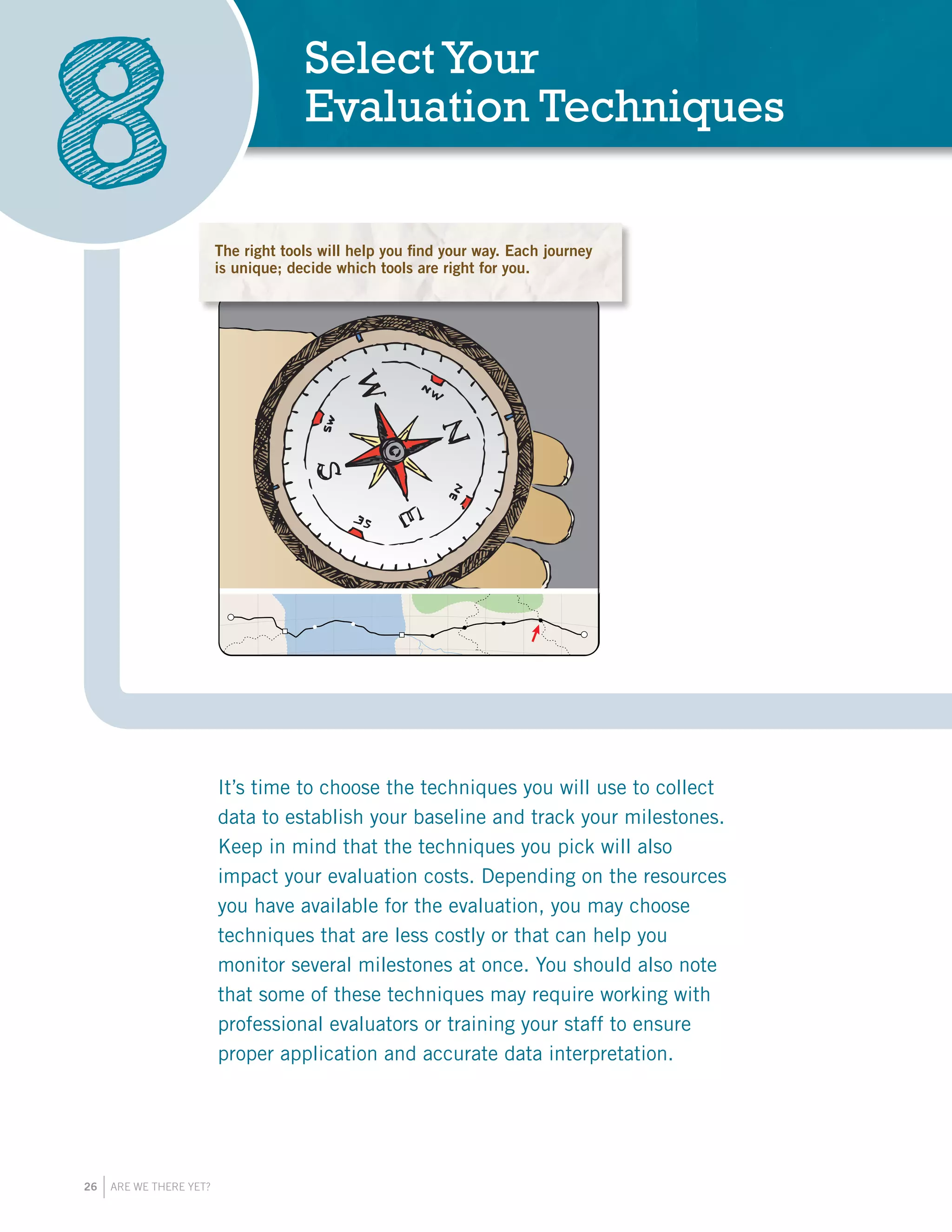 26 ARE WE THERE YET?
It’s time to choose the techniques you will use to collect
data to establish your baseline and track your milestones.
Keep in mind that the techniques you pick will also
impact your evaluation costs. Depending on the resources
you have available for the evaluation, you may choose
techniques that are less costly or that can help you
monitor several milestones at once. You should also note
that some of these techniques may require working with
professional evaluators or training your staff to ensure
proper application and accurate data interpretation.
SelectYour
Evaluation Techniques
8 The right tools will help you find your way. Each journey
is unique; decide which tools are right for you.
 