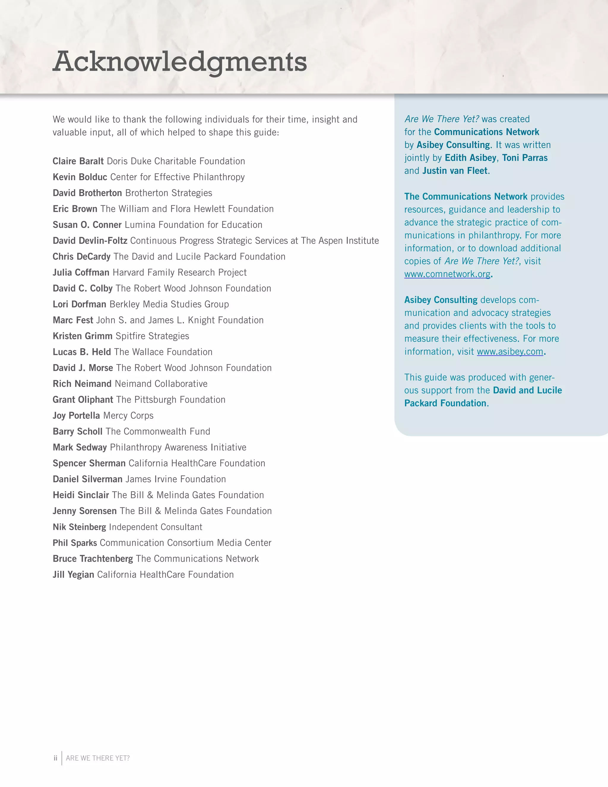ii ARE WE THERE YET?
Are We There Yet? was created
for the Communications Network
by Asibey Consulting. It was written
jointly by Edith Asibey, Toni Parras
and Justin van Fleet.
The Communications Network provides
resources, guidance and leadership to
advance the strategic practice of com-
munications in philanthropy. For more
information, or to download additional
copies of Are We There Yet?, visit
www.comnetwork.org.
Asibey Consulting develops com-
munication and advocacy strategies
and provides clients with the tools to
measure their effectiveness. For more
information, visit www.asibey.com.
This guide was produced with gener-
ous support from the David and Lucile
Packard Foundation.
Acknowledgments
We would like to thank the following individuals for their time, insight and
valuable input, all of which helped to shape this guide:
Claire Baralt Doris Duke Charitable Foundation
Kevin Bolduc Center for Effective Philanthropy
David Brotherton Brotherton Strategies
Eric Brown The William and Flora Hewlett Foundation
Susan O. Conner Lumina Foundation for Education
David Devlin-Foltz Continuous Progress Strategic Services at The Aspen Institute
Chris DeCardy The David and Lucile Packard Foundation
Julia Coffman Harvard Family Research Project
David C. Colby The Robert Wood Johnson Foundation
Lori Dorfman Berkley Media Studies Group
Marc Fest John S. and James L. Knight Foundation
Kristen Grimm Spitfire Strategies
Lucas B. Held The Wallace Foundation
David J. Morse The Robert Wood Johnson Foundation
Rich Neimand Neimand Collaborative
Grant Oliphant The Pittsburgh Foundation
Joy Portella Mercy Corps
Barry Scholl The Commonwealth Fund
Mark Sedway Philanthropy Awareness Initiative
Spencer Sherman California HealthCare Foundation
Daniel Silverman James Irvine Foundation
Heidi Sinclair The Bill & Melinda Gates Foundation
Jenny Sorensen The Bill & Melinda Gates Foundation
Nik Steinberg Independent Consultant
Phil Sparks Communication Consortium Media Center
Bruce Trachtenberg The Communications Network
Jill Yegian California HealthCare Foundation
 