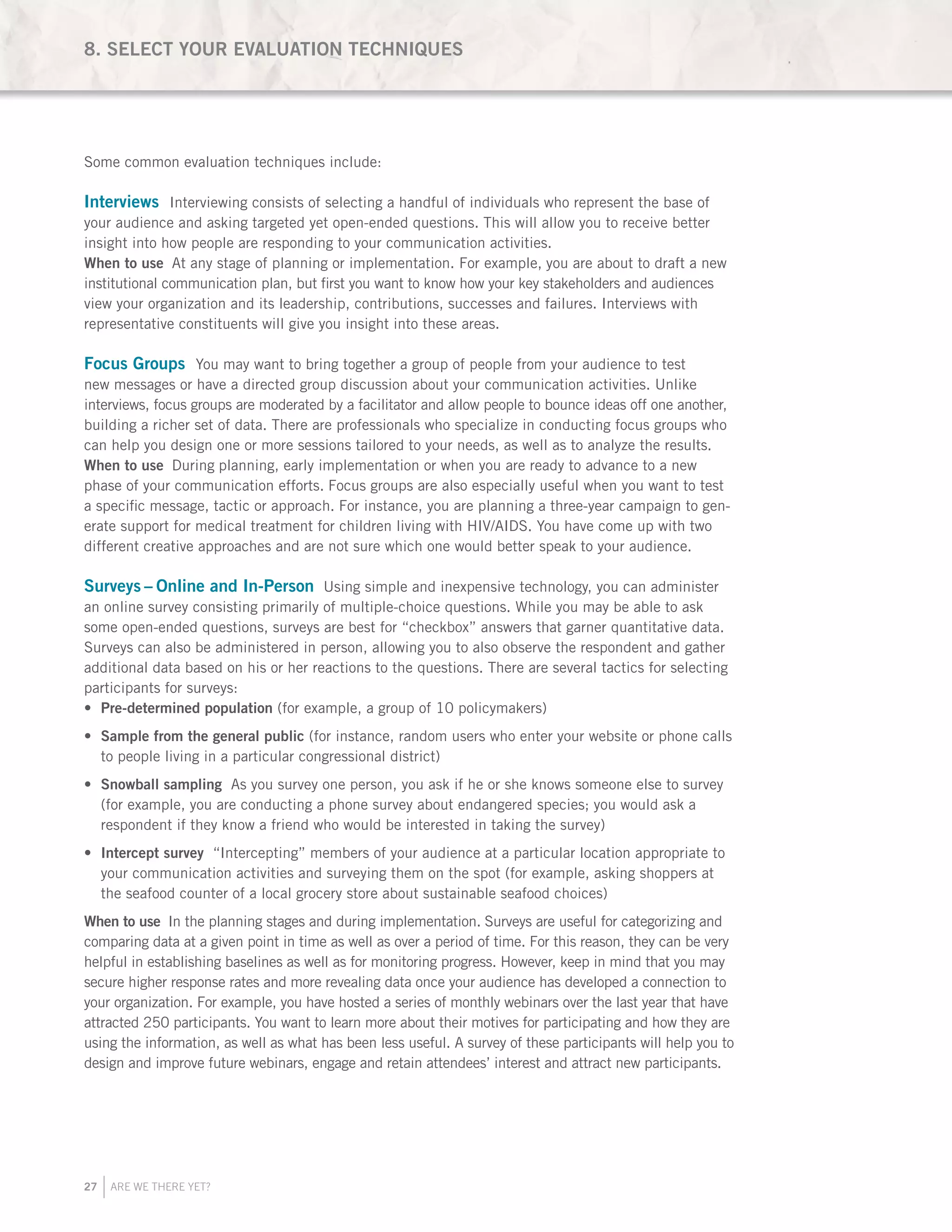 27 ARE WE THERE YET?
Some common evaluation techniques include:
Interviews Interviewing consists of selecting a handful of individuals who represent the base of
your audience and asking targeted yet open-ended questions. This will allow you to receive better
insight into how people are responding to your communication activities.
When to use At any stage of planning or implementation. For example, you are about to draft a new
institutional communication plan, but first you want to know how your key stakeholders and audiences
view your organization and its leadership, contributions, successes and failures. Interviews with
representative constituents will give you insight into these areas.
Focus Groups You may want to bring together a group of people from your audience to test
new messages or have a directed group discussion about your communication activities. Unlike
interviews, focus groups are moderated by a facilitator and allow people to bounce ideas off one another,
building a richer set of data. There are professionals who specialize in conducting focus groups who
can help you design one or more sessions tailored to your needs, as well as to analyze the results.
When to use During planning, early implementation or when you are ready to advance to a new
phase of your communication efforts. Focus groups are also especially useful when you want to test
a specific message, tactic or approach. For instance, you are planning a three-year campaign to gen-
erate support for medical treatment for children living with HIV/AIDS. You have come up with two
different creative approaches and are not sure which one would better speak to your audience.
Surveys – Online and In-Person Using simple and inexpensive technology, you can administer
an online survey consisting primarily of multiple-choice questions. While you may be able to ask
some open-ended questions, surveys are best for “checkbox” answers that garner quantitative data.
Surveys can also be administered in person, allowing you to also observe the respondent and gather
additional data based on his or her reactions to the questions. There are several tactics for selecting
participants for surveys:
Pre-determined population•	 (for example, a group of 10 policymakers)
Sample from the general public•	 (for instance, random users who enter your website or phone calls
to people living in a particular congressional district)
Snowball sampling•	 As you survey one person, you ask if he or she knows someone else to survey
(for example, you are conducting a phone survey about endangered species; you would ask a
respondent if they know a friend who would be interested in taking the survey)
Intercept survey•	 “Intercepting” members of your audience at a particular location appropriate to
your communication activities and surveying them on the spot (for example, asking shoppers at
the seafood counter of a local grocery store about sustainable seafood choices)
When to use In the planning stages and during implementation. Surveys are useful for categorizing and
comparing data at a given point in time as well as over a period of time. For this reason, they can be very
helpful in establishing baselines as well as for monitoring progress. However, keep in mind that you may
secure higher response rates and more revealing data once your audience has developed a connection to
your organization. For example, you have hosted a series of monthly webinars over the last year that have
attracted 250 participants. You want to learn more about their motives for participating and how they are
using the information, as well as what has been less useful. A survey of these participants will help you to
design and improve future webinars, engage and retain attendees’ interest and attract new participants.
8. SELECT YOUR EVALUATION TECHNIQUES
 