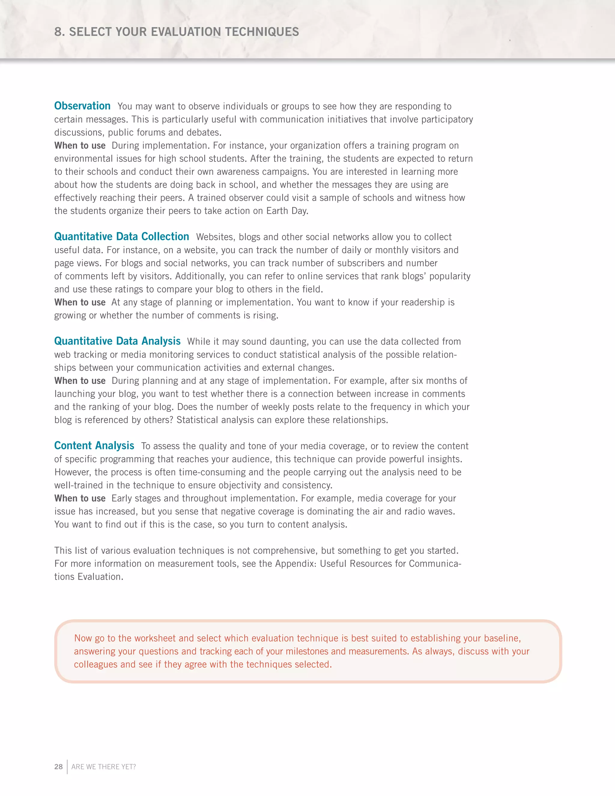 28 ARE WE THERE YET?
Observation You may want to observe individuals or groups to see how they are responding to
certain messages. This is particularly useful with communication initiatives that involve participatory
discussions, public forums and debates.
When to use During implementation. For instance, your organization offers a training program on
environmental issues for high school students. After the training, the students are expected to return
to their schools and conduct their own awareness campaigns. You are interested in learning more
about how the students are doing back in school, and whether the messages they are using are
effectively reaching their peers. A trained observer could visit a sample of schools and witness how
the students organize their peers to take action on Earth Day.
Quantitative Data Collection Websites, blogs and other social networks allow you to collect
useful data. For instance, on a website, you can track the number of daily or monthly visitors and
page views. For blogs and social networks, you can track number of subscribers and number
of comments left by visitors. Additionally, you can refer to online services that rank blogs’ popularity
and use these ratings to compare your blog to others in the field.
When to use At any stage of planning or implementation. You want to know if your readership is
growing or whether the number of comments is rising.
Quantitative Data Analysis While it may sound daunting, you can use the data collected from
web tracking or media monitoring services to conduct statistical analysis of the possible relation-
ships between your communication activities and external changes.
When to use During planning and at any stage of implementation. For example, after six months of
launching your blog, you want to test whether there is a connection between increase in comments
and the ranking of your blog. Does the number of weekly posts relate to the frequency in which your
blog is referenced by others? Statistical analysis can explore these relationships.
	
Content Analysis To assess the quality and tone of your media coverage, or to review the content
of specific programming that reaches your audience, this technique can provide powerful insights.
However, the process is often time-consuming and the people carrying out the analysis need to be
well-trained in the technique to ensure objectivity and consistency.
When to use Early stages and throughout implementation. For example, media coverage for your
issue has increased, but you sense that negative coverage is dominating the air and radio waves.
You want to find out if this is the case, so you turn to content analysis.
This list of various evaluation techniques is not comprehensive, but something to get you started.
For more information on measurement tools, see the Appendix: Useful Resources for Communica-
tions Evaluation.
8. SELECT YOUR EVALUATION TECHNIQUES
Now go to the worksheet and select which evaluation technique is best suited to establishing your baseline,
answering your questions and tracking each of your milestones and measurements. As always, discuss with your
colleagues and see if they agree with the techniques selected.
 
