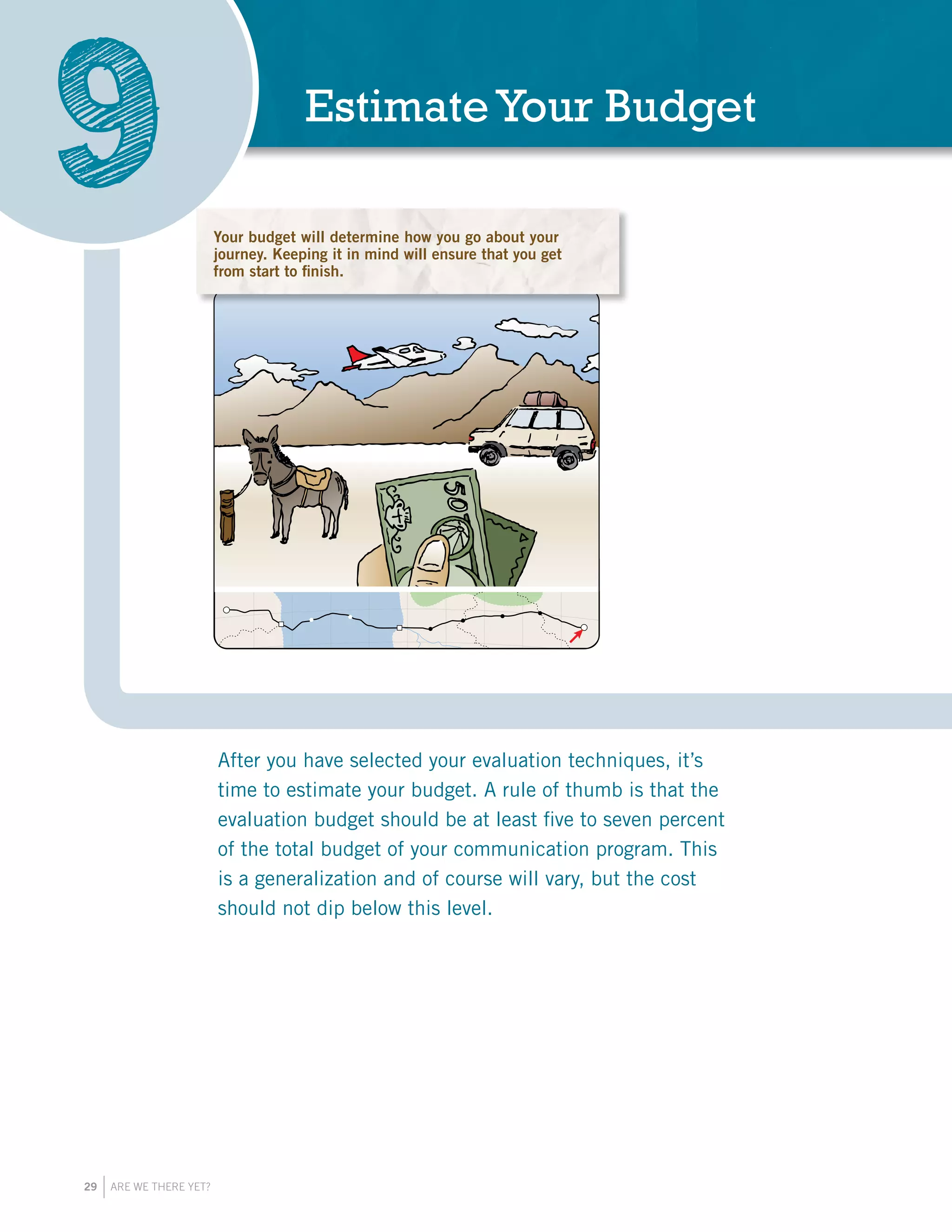 29 ARE WE THERE YET?
EstimateYour Budget
9
After you have selected your evaluation techniques, it’s
time to estimate your budget. A rule of thumb is that the
evaluation budget should be at least five to seven percent
of the total budget of your communication program. This
is a generalization and of course will vary, but the cost
should not dip below this level.
You will need resources for an effective e
Be sure to plan your budget at the beginn
check your expenses as you go.
Your budget will determine how you go about your
journey. Keeping it in mind will ensure that you get
from start to finish.
 