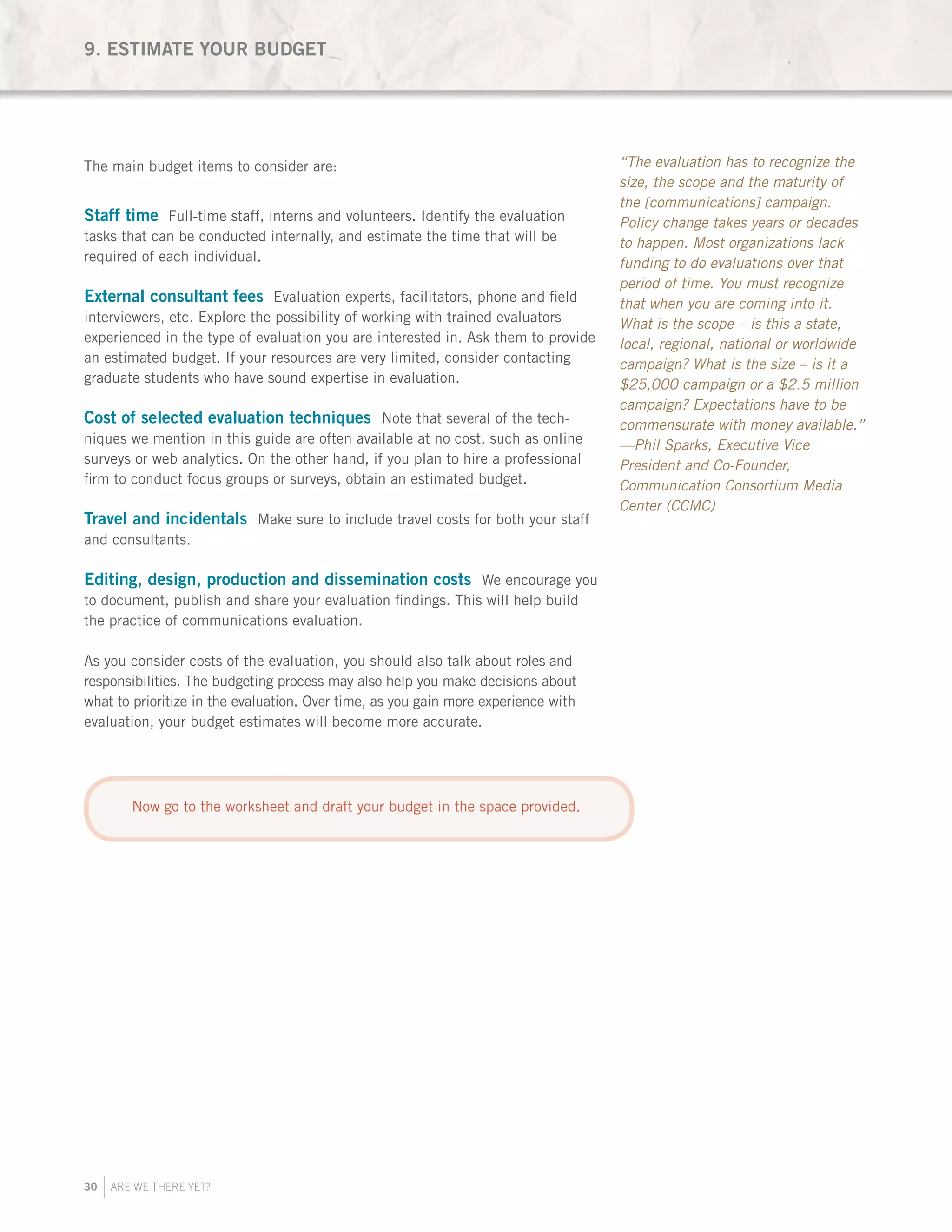 30 ARE WE THERE YET?
The main budget items to consider are:
Staff time Full-time staff, interns and volunteers. Identify the evaluation
tasks that can be conducted internally, and estimate the time that will be
required of each individual.
External consultant fees Evaluation experts, facilitators, phone and field
interviewers, etc. Explore the possibility of working with trained evaluators
experienced in the type of evaluation you are interested in. Ask them to provide
an estimated budget. If your resources are very limited, consider contacting
graduate students who have sound expertise in evaluation.
Cost of selected evaluation techniques Note that several of the tech-
niques we mention in this guide are often available at no cost, such as online
surveys or web analytics. On the other hand, if you plan to hire a professional
firm to conduct focus groups or surveys, obtain an estimated budget.
Travel and incidentals Make sure to include travel costs for both your staff
and consultants.
Editing, design, production and dissemination costs We encourage you
to document, publish and share your evaluation findings. This will help build
the practice of communications evaluation.
As you consider costs of the evaluation, you should also talk about roles and
responsibilities. The budgeting process may also help you make decisions about
what to prioritize in the evaluation. Over time, as you gain more experience with
evaluation, your budget estimates will become more accurate.
9. ESTIMATE YOUR BUDGET
“The evaluation has to recognize the
size, the scope and the maturity of
the [communications] campaign.
Policy change takes years or decades
to happen. Most organizations lack
funding to do evaluations over that
period of time. You must recognize
that when you are coming into it.
What is the scope – is this a state,
local, regional, national or worldwide
campaign? What is the size – is it a
$25,000 campaign or a $2.5 million
campaign? Expectations have to be
commensurate with money available.”
—Phil Sparks, Executive Vice
President and Co-Founder,
Communication Consortium Media
Center (CCMC)
Now go to the worksheet and draft your budget in the space provided.
 