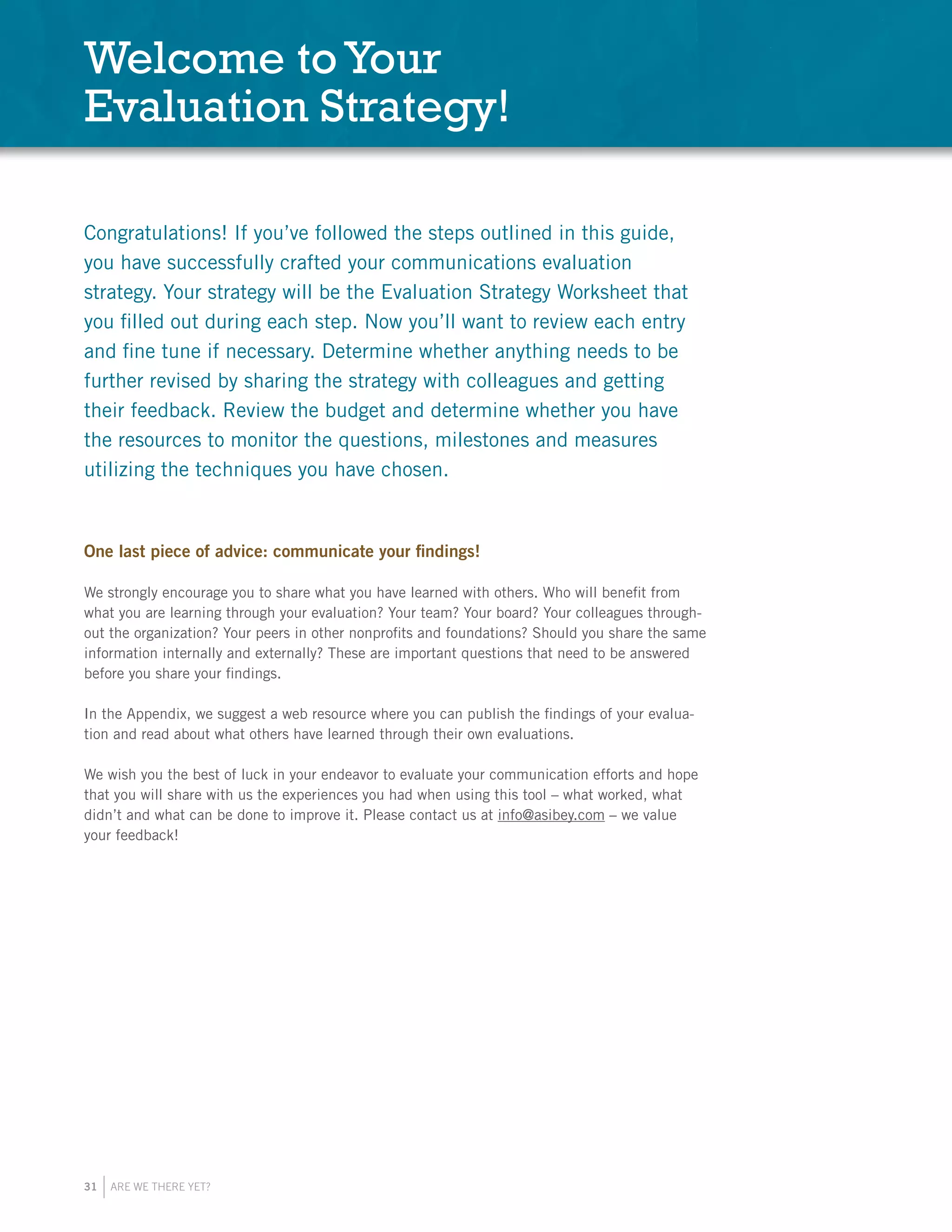 31 ARE WE THERE YET?
Congratulations! If you’ve followed the steps outlined in this guide,
you have successfully crafted your communications evaluation
strategy. Your strategy will be the Evaluation Strategy Worksheet that
you filled out during each step. Now you’ll want to review each entry
and fine tune if necessary. Determine whether anything needs to be
further revised by sharing the strategy with colleagues and getting
their feedback. Review the budget and determine whether you have
the resources to monitor the questions, milestones and measures
utilizing the techniques you have chosen.
One last piece of advice: communicate your findings!
We strongly encourage you to share what you have learned with others. Who will benefit from
what you are learning through your evaluation? Your team? Your board? Your colleagues through-
out the organization? Your peers in other nonprofits and foundations? Should you share the same
information internally and externally? These are important questions that need to be answered
before you share your findings.
In the Appendix, we suggest a web resource where you can publish the findings of your evalua-
tion and read about what others have learned through their own evaluations.
We wish you the best of luck in your endeavor to evaluate your communication efforts and hope
that you will share with us the experiences you had when using this tool – what worked, what
didn’t and what can be done to improve it. Please contact us at info@asibey.com – we value
your feedback!
Welcome to Your
Evaluation Strategy!
 