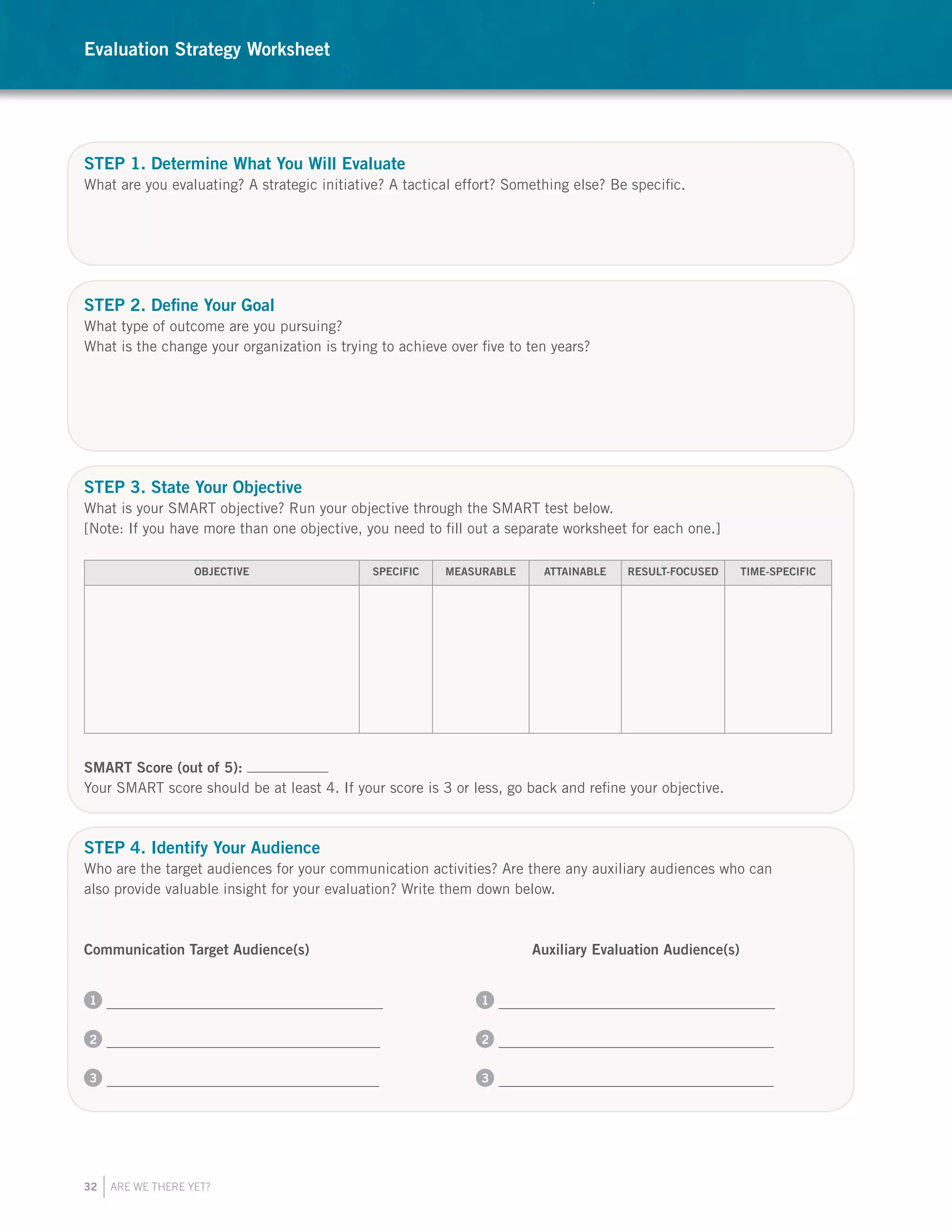 32 ARE WE THERE YET?
STEP 1. Determine What You Will Evaluate
What are you evaluating? A strategic initiative? A tactical effort? Something else? Be specific.
STEP 2. Define Your Goal
What type of outcome are you pursuing?
What is the change your organization is trying to achieve over five to ten years?
STEP 3. State Your Objective
What is your SMART objective? Run your objective through the SMART test below.
[Note: If you have more than one objective, you need to fill out a separate worksheet for each one.]
OBJECTIVE SPECIFIC MEASURABLE ATTAINABLE RESULT-FOCUSED TIME-SPECIFIC
SMART Score (out of 5):
Your SMART score should be at least 4. If your score is 3 or less, go back and refine your objective.
STEP 4. Identify Your Audience
Who are the target audiences for your communication activities? Are there any auxiliary audiences who can
also provide valuable insight for your evaluation? Write them down below.
Communication Target Audience(s) 				 Auxiliary Evaluation Audience(s)
1 		 1
2 		 2
3 		 3
Evaluation Strategy Worksheet
 