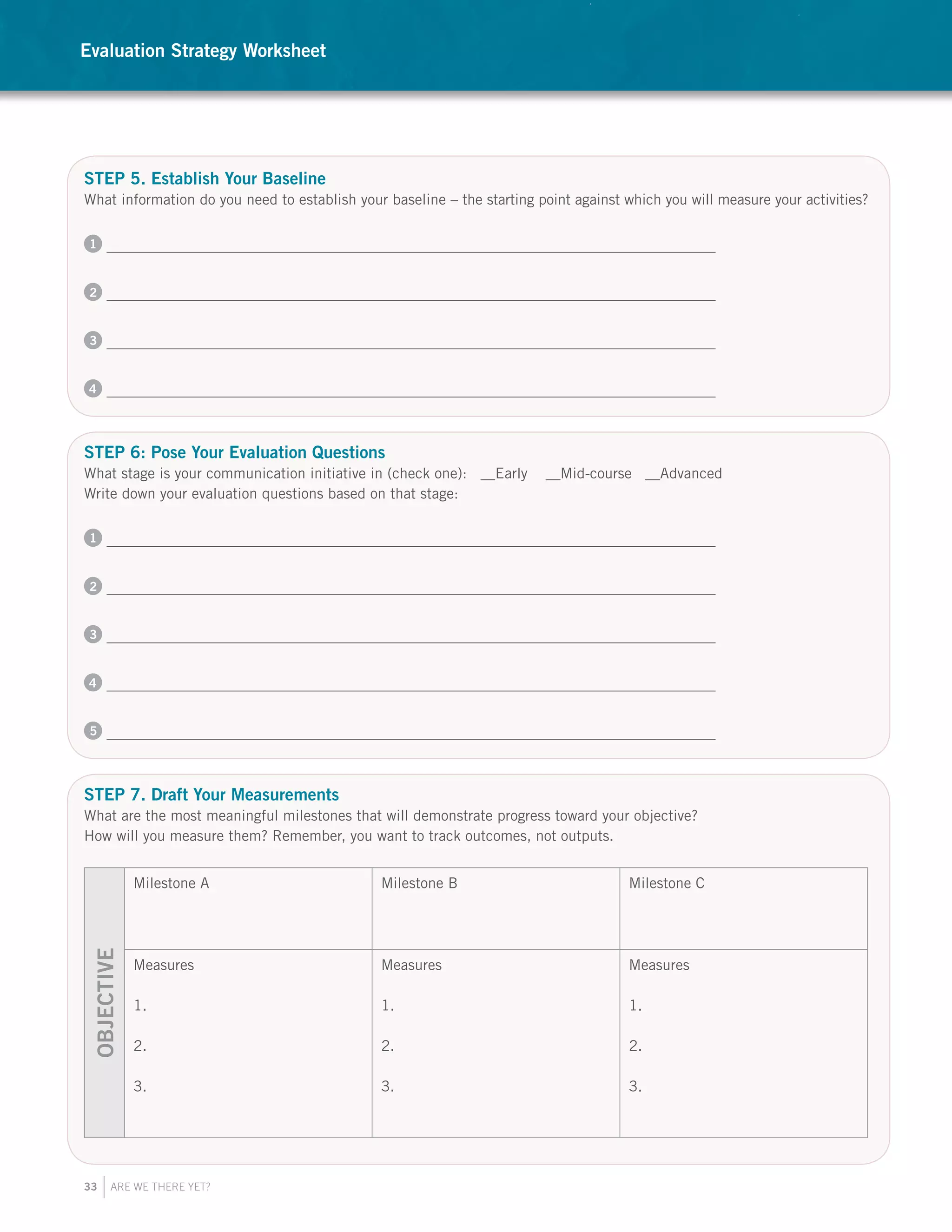 33 ARE WE THERE YET?
STEP 5. Establish Your Baseline
What information do you need to establish your baseline – the starting point against which you will measure your activities?
1
2
3
4
STEP 6: Pose Your Evaluation Questions
What stage is your communication initiative in (check one): __Early __Mid-course __Advanced
Write down your evaluation questions based on that stage:
1
2
3
4
5
STEP 7. Draft Your Measurements
What are the most meaningful milestones that will demonstrate progress toward your objective?
How will you measure them? Remember, you want to track outcomes, not outputs.
OBJECTIVE
Milestone A Milestone B Milestone C
Measures
1.
2.
3.
Measures
1.
2.
3.
Measures
1.
2.
3.
Evaluation Strategy Worksheet
 