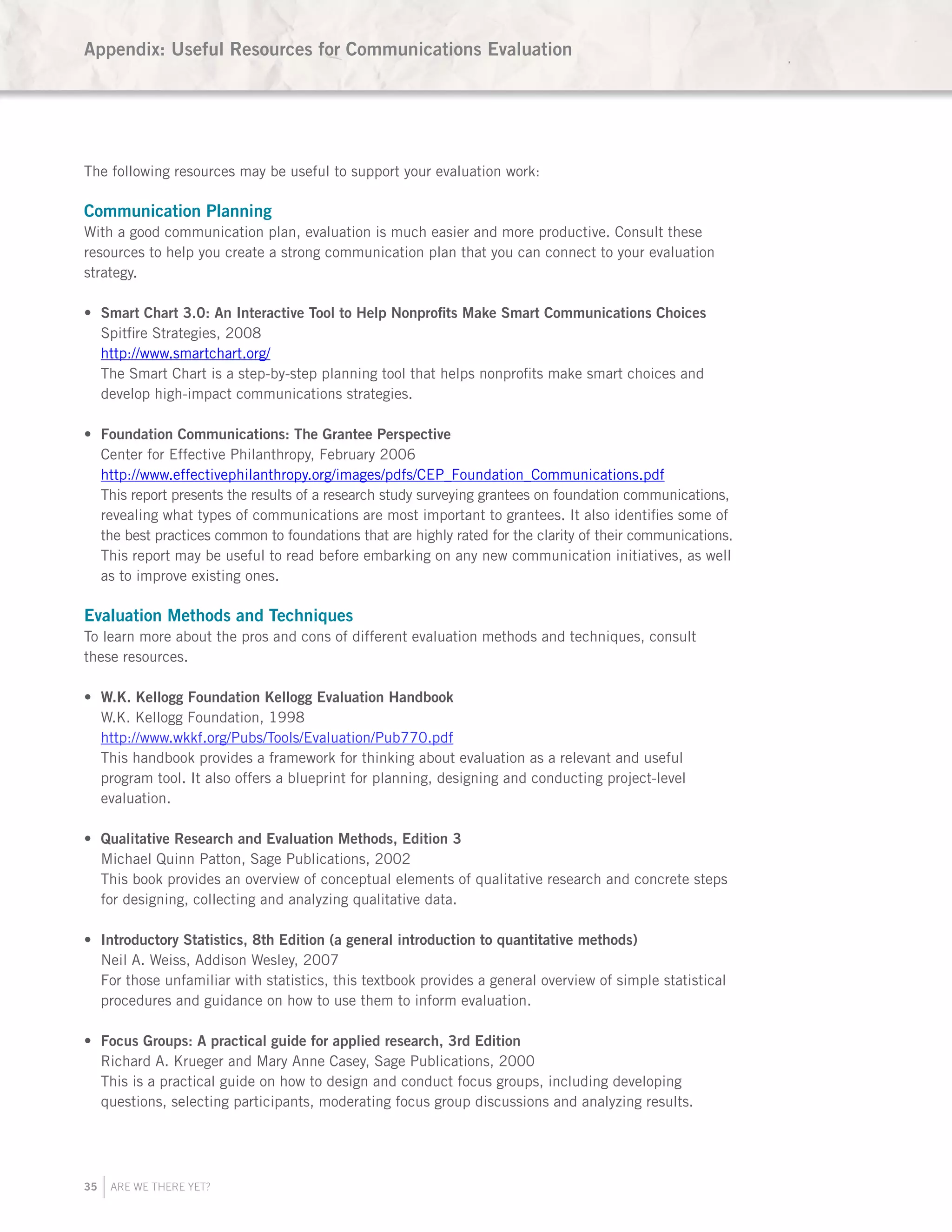 35 ARE WE THERE YET?
The following resources may be useful to support your evaluation work:
Communication Planning
With a good communication plan, evaluation is much easier and more productive. Consult these
resources to help you create a strong communication plan that you can connect to your evaluation
strategy.
Smart Char•	 t 3.0: An Interactive Tool to Help Nonprofits Make Smart Communications Choices
Spitfire Strategies, 2008
http://www.smartchart.org/
The Smart Chart is a step-by-step planning tool that helps nonprofits make smart choices and
develop high-impact communications strategies.
Foundation Communications: The Grantee Perspective•	
Center for Effective Philanthropy, February 2006
http://www.effectivephilanthropy.org/images/pdfs/CEP_Foundation_Communications.pdf
This report presents the results of a research study surveying grantees on foundation communications,
revealing what types of communications are most important to grantees. It also identifies some of
the best practices common to foundations that are highly rated for the clarity of their communications.
This report may be useful to read before embarking on any new communication initiatives, as well
as to improve existing ones.
Evaluation Methods and Techniques
To learn more about the pros and cons of different evaluation methods and techniques, consult
these resources.
W.K. Kellogg Foundation Kellogg Evaluation Handbook•	
W.K. Kellogg Foundation, 1998
http://www.wkkf.org/Pubs/Tools/Evaluation/Pub770.pdf
This handbook provides a framework for thinking about evaluation as a relevant and useful
program tool. It also offers a blueprint for planning, designing and conducting project-level
evaluation.
Qualitative Research and Evaluation Methods, Edition 3•	
Michael Quinn Patton, Sage Publications, 2002
This book provides an overview of conceptual elements of qualitative research and concrete steps
for designing, collecting and analyzing qualitative data.
Introductory Statistics, 8th Edition (a general introduction to quantitative methods)•	
Neil A. Weiss, Addison Wesley, 2007
For those unfamiliar with statistics, this textbook provides a general overview of simple statistical
procedures and guidance on how to use them to inform evaluation.
Focus Groups: A practical guide for applied research, 3rd Edition•	
Richard A. Krueger and Mary Anne Casey, Sage Publications, 2000
This is a practical guide on how to design and conduct focus groups, including developing
questions, selecting participants, moderating focus group discussions and analyzing results.
Appendix: Useful Resources for Communications Evaluation
 