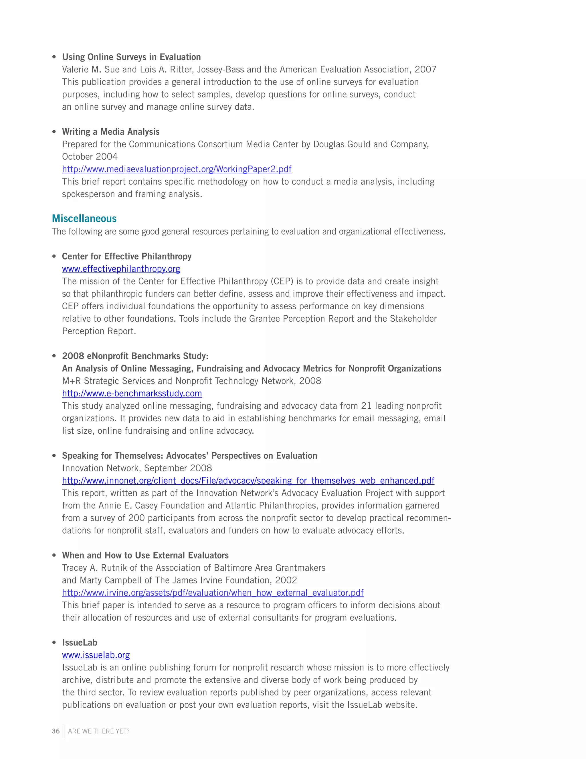 36 ARE WE THERE YET?
Using Online Surveys in Evaluation•	
Valerie M. Sue and Lois A. Ritter, Jossey-Bass and the American Evaluation Association, 2007
This publication provides a general introduction to the use of online surveys for evaluation
purposes, including how to select samples, develop questions for online surveys, conduct
an online survey and manage online survey data.
Writing a Media Analysis•	
Prepared for the Communications Consortium Media Center by Douglas Gould and Company,
October 2004
http://www.mediaevaluationproject.org/WorkingPaper2.pdf
This brief report contains specific methodology on how to conduct a media analysis, including
spokesperson and framing analysis.
Miscellaneous
The following are some good general resources pertaining to evaluation and organizational effectiveness.
Center for Effective Philanthropy•	
www.effectivephilanthropy.org
The mission of the Center for Effective Philanthropy (CEP) is to provide data and create insight
so that philanthropic funders can better define, assess and improve their effectiveness and impact.
CEP offers individual foundations the opportunity to assess performance on key dimensions
relative to other foundations. Tools include the Grantee Perception Report and the Stakeholder
Perception Report.
2008 eNonprofit Benchmarks Study:•	
An Analysis of Online Messaging, Fundraising and Advocacy Metrics for Nonprofit Organizations
M+R Strategic Services and Nonprofit Technology Network, 2008
http://www.e-benchmarksstudy.com
This study analyzed online messaging, fundraising and advocacy data from 21 leading nonprofit
organizations. It provides new data to aid in establishing benchmarks for email messaging, email
list size, online fundraising and online advocacy.
Speaking for Themselves: Advocates’ Perspectives on Evaluation•	
Innovation Network, September 2008
http://www.innonet.org/client_docs/File/advocacy/speaking_for_themselves_web_enhanced.pdf
This report, written as part of the Innovation Network’s Advocacy Evaluation Project with support
from the Annie E. Casey Foundation and Atlantic Philanthropies, provides information garnered
from a survey of 200 participants from across the nonprofit sector to develop practical recommen-
dations for nonprofit staff, evaluators and funders on how to evaluate advocacy efforts.
When and How to Use External Evaluators•	
Tracey A. Rutnik of the Association of Baltimore Area Grantmakers
and Marty Campbell of The James Irvine Foundation, 2002
http://www.irvine.org/assets/pdf/evaluation/when_how_external_evaluator.pdf
This brief paper is intended to serve as a resource to program officers to inform decisions about
their allocation of resources and use of external consultants for program evaluations.
IssueLab•	
www.issuelab.org
IssueLab is an online publishing forum for nonprofit research whose mission is to more effectively
archive, distribute and promote the extensive and diverse body of work being produced by
the third sector. To review evaluation reports published by peer organizations, access relevant
publications on evaluation or post your own evaluation reports, visit the IssueLab website.
 