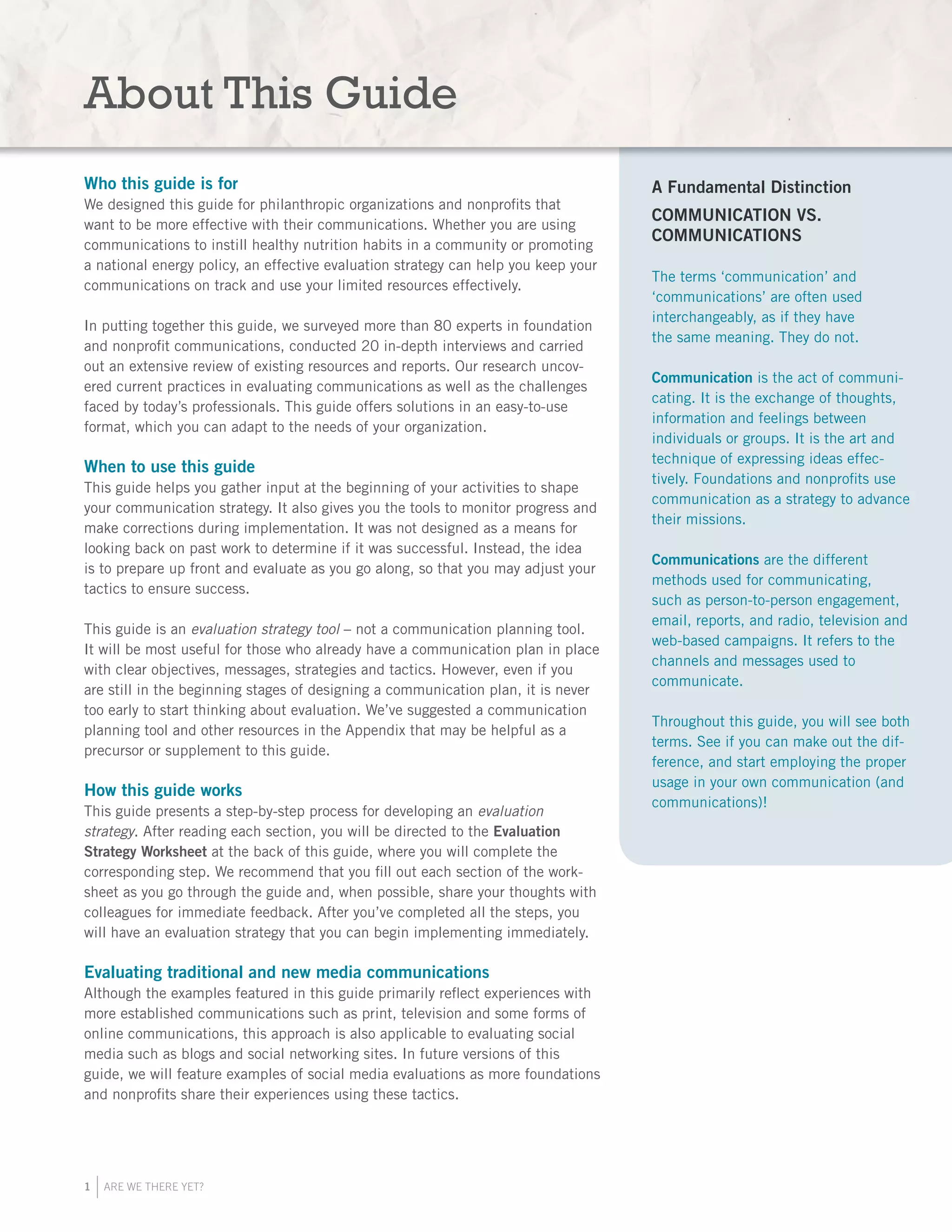 1 ARE WE THERE YET?
About This Guide
Who this guide is for
We designed this guide for philanthropic organizations and nonprofits that
want to be more effective with their communications. Whether you are using
communications to instill healthy nutrition habits in a community or promoting
a national energy policy, an effective evaluation strategy can help you keep your
communications on track and use your limited resources effectively.
In putting together this guide, we surveyed more than 80 experts in foundation
and nonprofit communications, conducted 20 in-depth interviews and carried
out an extensive review of existing resources and reports. Our research uncov-
ered current practices in evaluating communications as well as the challenges
faced by today’s professionals. This guide offers solutions in an easy-to-use
format, which you can adapt to the needs of your organization.
When to use this guide
This guide helps you gather input at the beginning of your activities to shape
your communication strategy. It also gives you the tools to monitor progress and
make corrections during implementation. It was not designed as a means for
looking back on past work to determine if it was successful. Instead, the idea
is to prepare up front and evaluate as you go along, so that you may adjust your
tactics to ensure success.
This guide is an evaluation strategy tool – not a communication planning tool.
It will be most useful for those who already have a communication plan in place
with clear objectives, messages, strategies and tactics. However, even if you
are still in the beginning stages of designing a communication plan, it is never
too early to start thinking about evaluation. We’ve suggested a communication
planning tool and other resources in the Appendix that may be helpful as a
precursor or supplement to this guide.
How this guide works
This guide presents a step-by-step process for developing an evaluation
strategy. After reading each section, you will be directed to the Evaluation
Strategy Worksheet at the back of this guide, where you will complete the
corresponding step. We recommend that you fill out each section of the work-
sheet as you go through the guide and, when possible, share your thoughts with
colleagues for immediate feedback. After you’ve completed all the steps, you
will have an evaluation strategy that you can begin implementing immediately.
Evaluating traditional and new media communications
Although the examples featured in this guide primarily reflect experiences with
more established communications such as print, television and some forms of
online communications, this approach is also applicable to evaluating social
media such as blogs and social networking sites. In future versions of this
guide, we will feature examples of social media evaluations as more foundations
and nonprofits share their experiences using these tactics.
A Fundamental Distinction
COMMUNICATION VS.
COMMUNICATIONS
The terms ‘communication’ and
‘communications’ are often used
interchangeably, as if they have
the same meaning. They do not.
Communication is the act of communi-
cating. It is the exchange of thoughts,
information and feelings between
individuals or groups. It is the art and
technique of expressing ideas effec-
tively. Foundations and nonprofits use
communication as a strategy to advance
their missions.
Communications are the different
methods used for communicating,
such as person-to-person engagement,
email, reports, and radio, television and
web-based campaigns. It refers to the
channels and messages used to
communicate.
Throughout this guide, you will see both
terms. See if you can make out the dif-
ference, and start employing the proper
usage in your own communication (and
communications)!
 