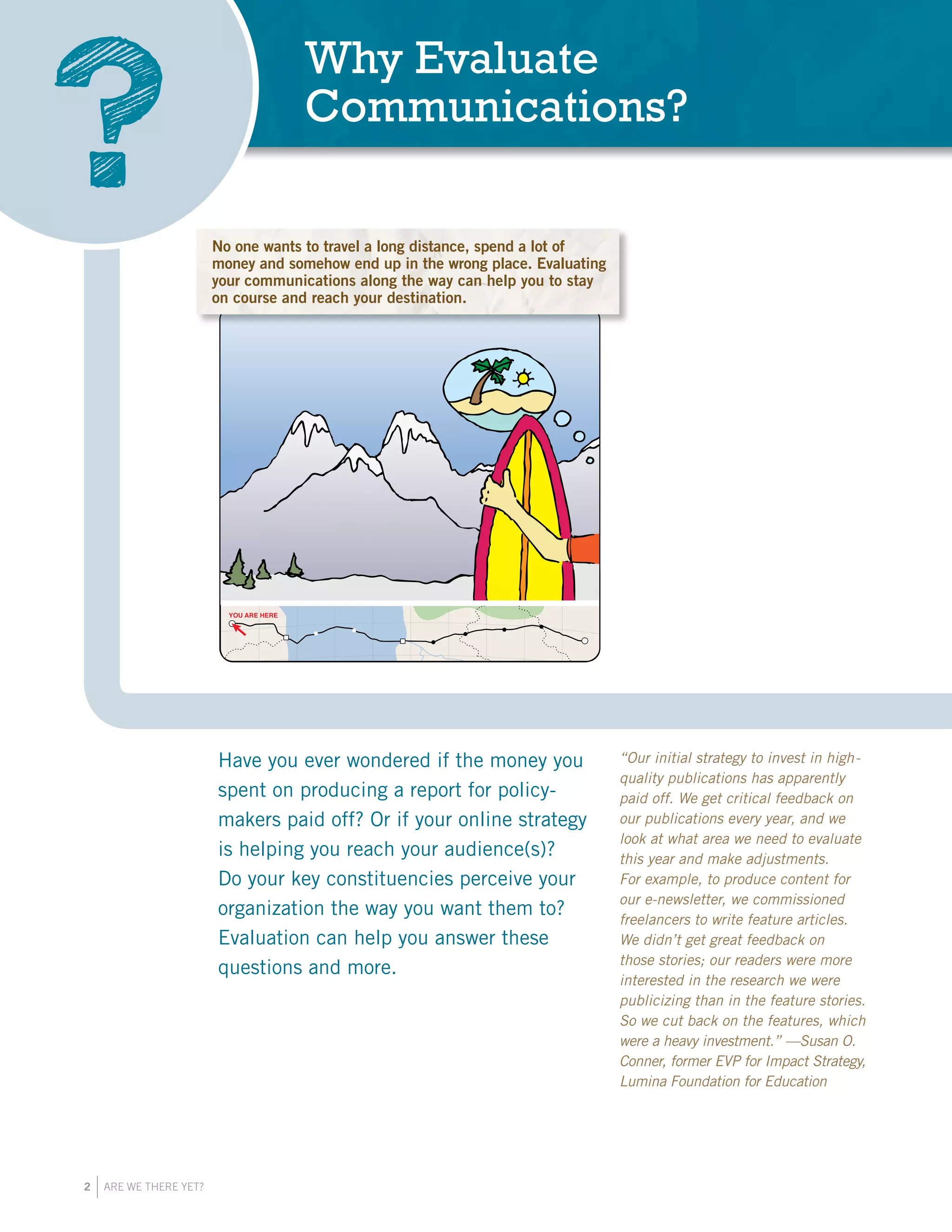 2 ARE WE THERE YET?
Why Evaluate
Communications?
?
YOU ARE HERE
No one wants to travel a long distance, spend
money and somehow end up in the wrong plac
Evaluating your communications along the wa
help you to stay on track and reach your de
Have you ever wondered if the money you
spent on producing a report for policy-
makers paid off? Or if your online strategy
is helping you reach your audience(s)?
Do your key constituencies perceive your
organization the way you want them to?
Evaluation can help you answer these
questions and more.
“Our initial strategy to invest in high-
quality publications has apparently
paid off. We get critical feedback on
our publications every year, and we
look at what area we need to evaluate
this year and make adjustments.
For example, to produce content for
our e-newsletter, we commissioned
freelancers to write feature articles.
We didn’t get great feedback on
those stories; our readers were more
interested in the research we were
publicizing than in the feature stories.
So we cut back on the features, which
were a heavy investment.”­­—Susan O.
Conner, former EVP for Impact Strategy,
Lumina Foundation for Education
No one wants to travel a long distance, spend a lot of
money and somehow end up in the wrong place. Evaluating
your communications along the way can help you to stay
on course and reach your destination.
 