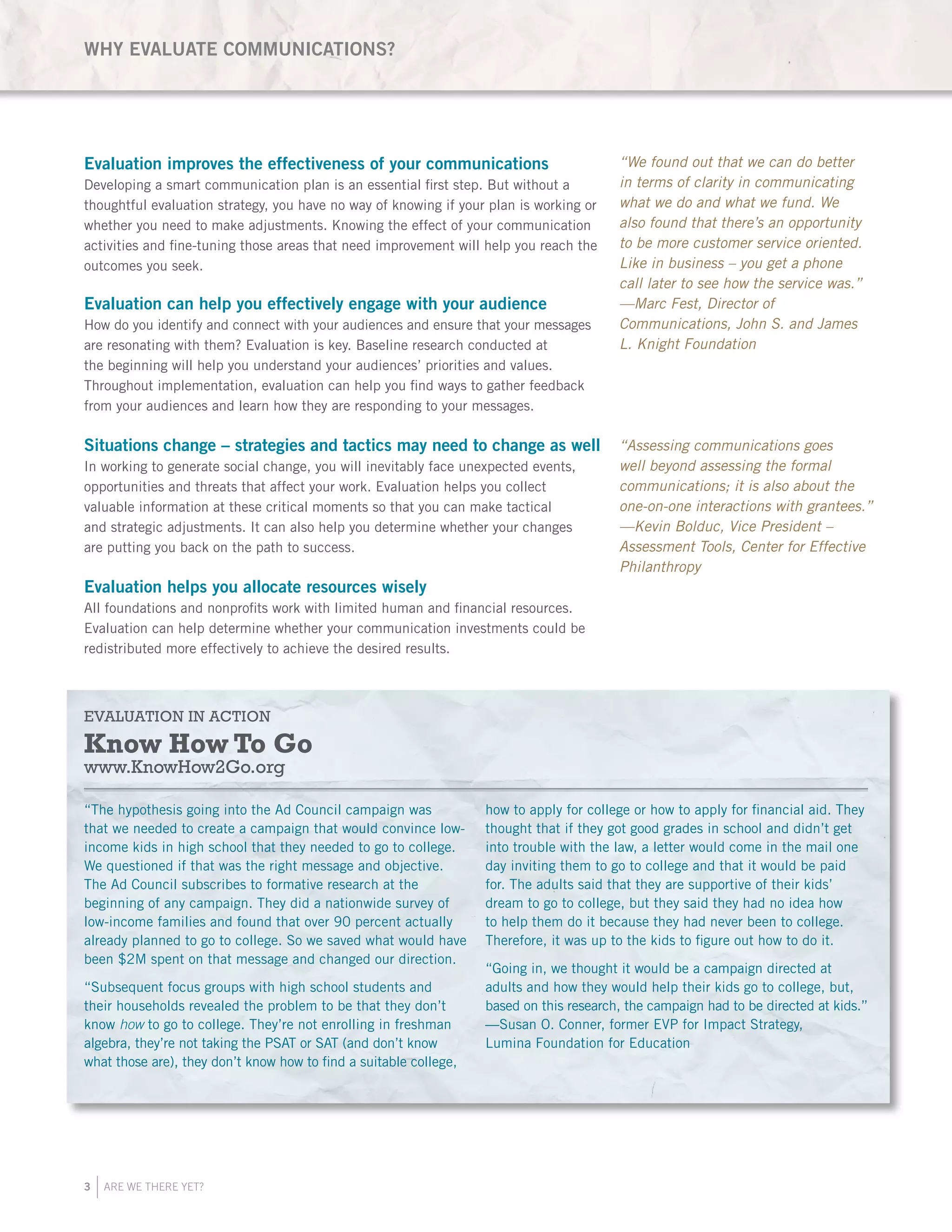 3 ARE WE THERE YET?
WHY EVALUATE COMMUNICATIONS?
Evaluation improves the effectiveness of your communications
Developing a smart communication plan is an essential first step. But without a
thoughtful evaluation strategy, you have no way of knowing if your plan is working or
whether you need to make adjustments. Knowing the effect of your communication
activities and fine-tuning those areas that need improvement will help you reach the
outcomes you seek.
Evaluation can help you effectively engage with your audience
How do you identify and connect with your audiences and ensure that your messages
are resonating with them? Evaluation is key. Baseline research conducted at
the beginning will help you understand your audiences’ priorities and values.
Throughout implementation, evaluation can help you find ways to gather feedback
from your audiences and learn how they are responding to your messages.
Situations change – strategies and tactics may need to change as well
In working to generate social change, you will inevitably face unexpected events,
opportunities and threats that affect your work. Evaluation helps you collect
valuable information at these critical moments so that you can make tactical
and strategic adjustments. It can also help you determine whether your changes
are putting you back on the path to success.
Evaluation helps you allocate resources wisely
All foundations and nonprofits work with limited human and financial resources.
Evaluation can help determine whether your communication investments could be
redistributed more effectively to achieve the desired results.
“We found out that we can do better
in terms of clarity in communicating
what we do and what we fund. We
also found that there’s an opportunity
to be more customer service oriented.
Like in business – you get a phone
call later to see how the service was.”
—Marc Fest, Director of
Communications, John S. and James
L. Knight Foundation
“The hypothesis going into the Ad Council campaign was
that we needed to create a campaign that would convince low-
income kids in high school that they needed to go to college.
We questioned if that was the right message and objective.
The Ad Council subscribes to formative research at the
beginning of any campaign. They did a nationwide survey of
low-income families and found that over 90 percent actually
already planned to go to college. So we saved what would have
been $2M spent on that message and changed our direction.
“Subsequent focus groups with high school students and
their households revealed the problem to be that they don’t
know how to go to college. They’re not enrolling in freshman
algebra, they’re not taking the PSAT or SAT (and don’t know
what those are), they don’t know how to find a suitable college,
how to apply for college or how to apply for financial aid. They
thought that if they got good grades in school and didn’t get
into trouble with the law, a letter would come in the mail one
day inviting them to go to college and that it would be paid
for. The adults said that they are supportive of their kids’
dream to go to college, but they said they had no idea how
to help them do it because they had never been to college.
Therefore, it was up to the kids to figure out how to do it.
“Going in, we thought it would be a campaign directed at
adults and how they would help their kids go to college, but,
based on this research, the campaign had to be directed at kids.”
—Susan O. Conner, former EVP for Impact Strategy,
Lumina Foundation for Education
EVALUATION IN ACTION
Know How To Go
www.KnowHow2Go.org
“Assessing communications goes
well beyond assessing the formal
communications; it is also about the
one-on-one interactions with grantees.”
—Kevin Bolduc, Vice President –
Assessment Tools, Center for Effective
Philanthropy
 