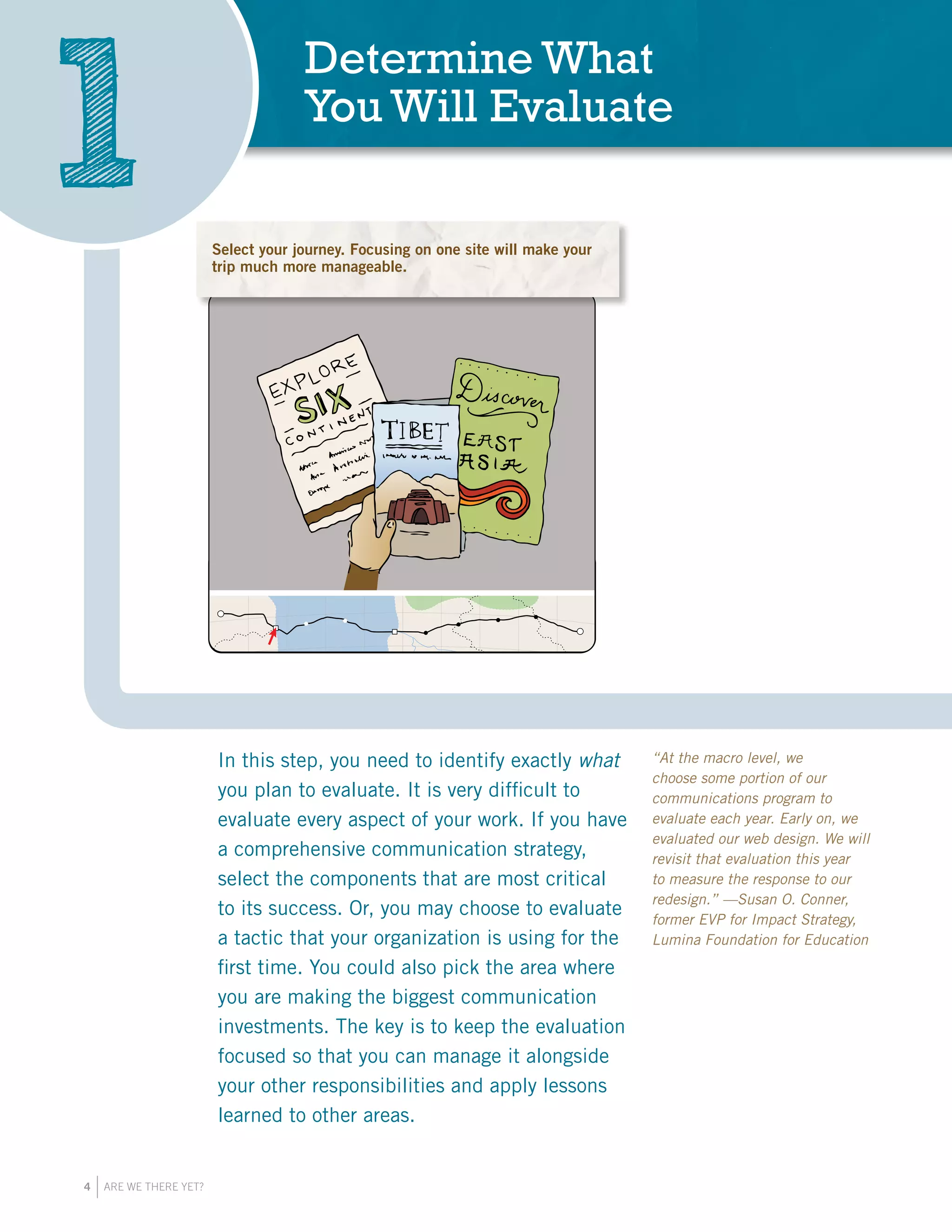 4 ARE WE THERE YET?
In this step, you need to identify exactly what
you plan to evaluate. It is very difficult to
evaluate every aspect of your work. If you have
a comprehensive communication strategy,
select the components that are most critical
to its success. Or, you may choose to evaluate
a tactic that your organization is using for the
first time. You could also pick the area where
you are making the biggest communication
investments. The key is to keep the evaluation
focused so that you can manage it alongside
your other responsibilities and apply lessons
learned to other areas.
Determine What
You Will Evaluate
1 Start by making a choice about which aspect of
your communications is most important to evaluate.
This step requires focus, to ensure an effective
use of your resources.
Start by making a choice about which aspect of your comm
nications is most important to evaluate. This step requires
focus, to ensure an effective use of your resources.
“At the macro level, we
choose some portion of our
communications program to
evaluate each year. Early on, we
evaluated our web design. We will
revisit that evaluation this year
to measure the response to our
redesign.” —Susan O. Conner,
former EVP for Impact Strategy,
Lumina Foundation for Education
Select your journey. Focusing on one site will make your
trip much more manageable.
 