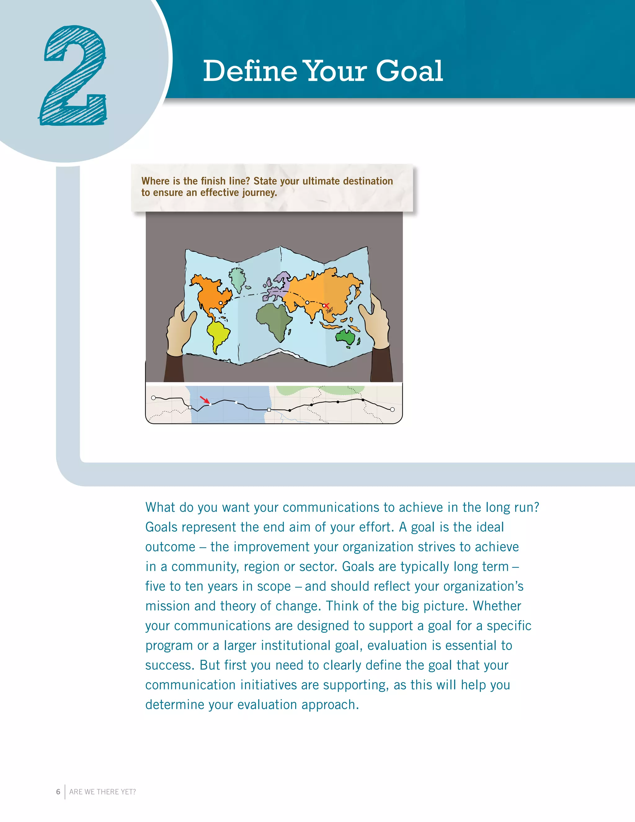 6 ARE WE THERE YET?
DefineYour Goal
2
What do you want your communications to achieve in the long run?
Goals represent the end aim of your effort. A goal is the ideal
outcome – the improvement your organization strives to achieve
in a community, region or sector. Goals are typically long term –
five to ten years in scope – and should reflect your organization’s
mission and theory of change. Think of the big picture. Whether
your communications are designed to support a goal for a specific
program or a larger institutional goal, evaluation is essential to
success. But first you need to clearly define the goal that your
communication initiatives are supporting, as this will help you
determine your evaluation approach.
Where is the finish line? State your ultimate destination
to ensure an effective journey.
 