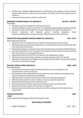  Skilfully utilize company database software on a daily basis to open, update, and close customer
trouble tickets based on clear and concise reports of findings, and to ship repaired units to
customers.
 Load and unload programs, software, and drivers.
SWISSPORT INTERNATIONAL LTD, CHICAGO, IL 05/2014 – 08/2014
Ticket Agent
 Checked cargo and scheduled for tracking and loading.
 Loaded/unloadedaircargofrom/totrucks, includingpreparingand palletizing cargoasneeded.
 Supervised proper handling/delivery of cargo, paperwork and operational equipment
 Ensured compliance with standard policies including Dangerous Goods
Requirements/Regulations as well as Standard Operating Procedures and Policies.
FARGO STAFF MANAGEMENT/UNITED CARGO LTD, CHICAGO, IL 2012 - 2013
Mail Handler/Fork Lift Driver
 Organized mail in to appropriate bins marked for transportation to other centers.
 Maintained operating equipment and work area; including delivering mail to distribution areas
and internal post office boxes.
 Distributed packages to customers who present appropriate documentation and identification.
 Executed transportation, trans-loading of cutting-edge machinery cargo for export, delivering
high-value machinery to designated locations.
 Supervised handling, lifting of the most delicate and challenging of cargos.
 Planned and organized loading schedules, including inspecting cargos for damage.
 Supervised cargo logistics and supply ensuring proper documentation, reporting and delivery
to locations in the US and Canada.
OLD NAVY RETAIL STORE, CHICAGO, IL 2008 – 2009
Sales Representative
 Consistently achieved sales objectives through effective account management and
commitment to customer satisfaction.
 Built lasting business relationships through performance and credibility; developed positive
rapport with people at all levels of responsibility.
 High aptitude for acquisition of new product sales and marketing technologies.
 Offered creative assistance on floor displays to improve customer experience.
 Generated sales through excellent customer service.
 Maximized customer relations opportunities utilizing resources to enhance sales.
 Supervised store floor, logistics and inventory management.
 Ensured product knowledge was conveyed such as fabric, style, price, fit and garment care
requirements
UNITED STATES NAVY 2002
– 2007
Cook on Watch/Mess Management Specialist/Conveyer Handle
EDUCATION & TRAINING
 LIBERTY UNIVERSITY 2013 – 2014
 