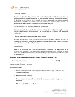 • Comité de Contratos.
A efectos de: (i) realizar el seguimiento de las actividades de este comité, a fin de controlar la
legalidad de los procesos de contratación, así como valorar el avance en ejecución de contratos,
(ii) identificar temas críticos en los procesos de contratación y en la administración contractual,
(iii) controlar la legalidad a las órdenes de cambio contractuales y realizar un seguimiento a la
administración de los contratos ejecutados por las unidades de origen.
• Staff de Presidencia. (en reemplazo del Asesor Legal General)
A objeto de reportar todos los hechos relevantes relacionados a la Gerencia Legal. A su vez,
brindar el asesoramiento legal pertinente a las Vicepresidencias o Gerencias que reportan a
Presidencia.
• Comisión Investigadora de Incidentes de Control Interno.
A efectos de establecer causas y responsabilidades sobre pérdidas evitables, mediante la
investigación del hecho, toma de declaraciones, muestras, así como la elaboración de un
reporte final a ser aprobado por Presidencia.
• Comité de Crisis:
A efectos de administrar una crisis, en coordinación y supervisión con el Presidente de la
empresa. Las principales crisis atendidas se produjeron contra bienes públicos, personas
particulares, medio ambiente, operación de los ductos y suspensión del servicio de transporte
de hidrocarburos.
Transredes - Transporte de Hidrocarburos Sociedad Anónima (Transredes S.A.).
Administrador de Contratos. Abril 1999
Departamento de Contratos y Servicios.
Principales funciones:
• Preparación del proceso de licitación para la adquisición de equipos y materiales, o la
prestación de servicios.
• Administración de contratos.
• Redacción de contratos para la contratación de servicios o adquisición de equipos o
materiales.
• Administración del Comité de Contratos
 