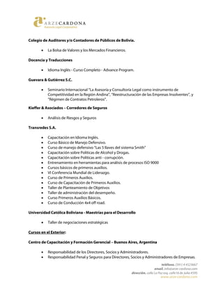 Colegio de Auditores y/o Contadores de Públicos de Bolivia.
• La Bolsa de Valores y los Mercados Financieros.
Docencia y Traducciones
• Idioma Inglés - Curso Completo - Advance Program.
Guevara & Gutiérrez S.C.
• Seminario Internacional “La Asesoría y Consultoría Legal como instrumento de
Competitividad en la Región Andina”, “Reestructuración de las Empresas Insolventes”, y
“Régimen de Contratos Petroleros”.
Kieffer & Asociados – Corredores de Seguros
• Análisis de Riesgos y Seguros
Transredes S.A.
• Capacitación en Idioma Inglés.
• Curso Básico de Manejo Defensivo.
• Curso de manejo defensivo “Las 5 llaves del sistema Smith”
• Capacitación sobre Políticas de Alcohol y Drogas.
• Capacitación sobre Políticas anti - corrupción.
• Entrenamiento en herramientas para análisis de procesos ISO 9000
• Cursos básicos de primeros auxilios.
• VI Conferencia Mundial de Liderazgo.
• Curso de Primeros Auxilios.
• Curso de Capacitación de Primeros Auxilios.
• Taller de Planteamiento de Objetivos
• Taller de administración del desempeño.
• Curso Primeros Auxilios Básicos.
• Curso de Conducción 4x4 off road.
Universidad Católica Boliviana - Maestrías para el Desarrollo
• Taller de negociaciones estratégicas
Cursos en el Exterior:
Centro de Capacitación y Formación Gerencial – Buenos Aires, Argentina
• Responsabilidad de los Directores, Socios y Administradores.
• Responsabilidad Penal y Seguros para Directores, Socios y Administradores de Empresas.
 
