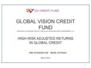 GLOBAL VISION CREDIT
FUNDADVISED BY CAVENHAM CAPITAL LIMITED and SERAPHIM ASSET MANAGEMENT LLP
HIGH RISK ADJUSTED RETURNS
IN GLOBAL CREDIT
March 2016
1
ISIN: KYG3935W1309 SEDOL: BYYQ3C4
 