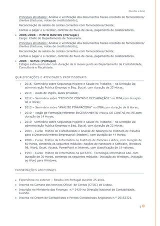 [Escolha a data]
2
Principais atividades: Análise e verificação dos documentos fiscais recebido de fornecedores/
clientes (facturas, notas de credito/debito);
Reconciliação de saldos de contas correntes com fornecedores/cliente;
Contas a pagar e a receber, controle do fluxo de caixa, pagamento de colaboradores.
 2005-2006 – PINTO BASTOS (Portugal)
Cargo: Chefe de Departamento de Tesouraria.
Principais atividades: Análise e verificação dos documentos fiscais recebido de fornecedores/
clientes (facturas, notas de credito/debito);
Reconciliação de saldos de contas correntes com fornecedores/cliente;
Contas a pagar e a receber, controle do fluxo de caixa, pagamento de colaboradores.
 2005 – SIFOC (Portugal)
Estágio extra-curricular com duração de 6 meses junto ao Departamento de Contabilidade,
Consultoria e Fiscalidade.
QUALIFICAÇÕES E ATIVIDADES PROFISSIONAIS
 2016 –Seminário sobre Segurança Higiene e Saude no Trabalho – na Direcção Da
administração Publica Emprego e Seg. Social. com duração de 22 Horas;
 2014 – Aulas de Inglês, aulas privadas;
 2012 – Seminário sobre “FECHO DE CONTAS E DECLARAÇÃO1” no IFBA,com duração
de 4 Horas;
 2012 – Seminário sobre “ANÁLISE FINANACEIRA” no IFBA,com duração de 8 Horas;
 2010 – Acção de Formação referente ENCERRAMENTO ANUAL DE CONTAS no IFE,com
duração de 14 Horas;
 2010 –Seminário sobre Segurança Higiene e Saude no Trabalho – na Direcção Da
administração Publica Emprego e Seg. Social. com duração de 22 Horas;
 2003 – Curso Prático de Contabilidade e Analise de Balanços no Instituto de Estudos
para o Desenvolvimento Empresarial (Inedem), com duração de 44 Horas;
 2000 – Curso Prático de Informática no Instituto de Ciências e Artes, com duração de
60 Horas, contendo os seguintes módulos: Noções de Hardware e Software, Windows
98, Word, Excel, Access, PowerPoint e Internet, com classificação de 19 valores;
 1993 – Curso Prático de Informática na ALFATEC- Tecnologia Informática Lda. com
duração de 30 Horas, contendo os seguintes módulos: Iniciação ao Windows, Iniciação
ao Word para Windows;
INFORMAÇÕES ADICIONAIS
 Experiência no exterior – Residiu em Portugal durante 25 anos.
 Inscrita na Camara dos tecnicos Oficial de Contas (CTOC) de Lisboa.
 Inscrição no Ministerio das Finanças n.º 3429 na Direcção Nacional de Contabilidade,
Luanda.
 Inscrita na Ordem de Contabilistas e Peritos Contabilistas Angolanos n.º 20152321.
 