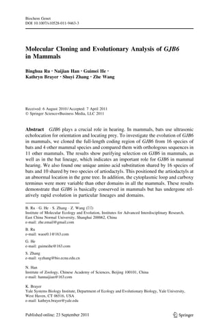 Molecular Cloning and Evolutionary Analysis of GJB6
in Mammals
Binghua Ru • Naijian Han • Guimei He •
Kathryn Brayer • Shuyi Zhang • Zhe Wang
Received: 6 August 2010 / Accepted: 7 April 2011
Ó Springer Science+Business Media, LLC 2011
Abstract GJB6 plays a crucial role in hearing. In mammals, bats use ultrasonic
echolocation for orientation and locating prey. To investigate the evolution of GJB6
in mammals, we cloned the full-length coding region of GJB6 from 16 species of
bats and 4 other mammal species and compared them with orthologous sequences in
11 other mammals. The results show purifying selection on GJB6 in mammals, as
well as in the bat lineage, which indicates an important role for GJB6 in mammal
hearing. We also found one unique amino acid substitution shared by 16 species of
bats and 10 shared by two species of artiodactyls. This positioned the artiodactyls at
an abnormal location in the gene tree. In addition, the cytoplasmic loop and carboxy
terminus were more variable than other domains in all the mammals. These results
demonstrate that GJB6 is basically conserved in mammals but has undergone rel-
atively rapid evolution in particular lineages and domains.
B. Ru Á G. He Á S. Zhang Á Z. Wang (&)
Institute of Molecular Ecology and Evolution, Institutes for Advanced Interdisciplinary Research,
East China Normal University, Shanghai 200062, China
e-mail: zhe.email@gmail.com
B. Ru
e-mail: waoe0.1@163.com
G. He
e-mail: guimeihe@163.com
S. Zhang
e-mail: syzhang@bio.ecnu.edu.cn
N. Han
Institute of Zoology, Chinese Academy of Sciences, Beijing 100101, China
e-mail: hannaijian@163.com
K. Brayer
Yale Systems Biology Institute, Department of Ecology and Evolutionary Biology, Yale University,
West Haven, CT 06516, USA
e-mail: kathryn.brayer@yale.edu
123
Biochem Genet
DOI 10.1007/s10528-011-9463-3
 