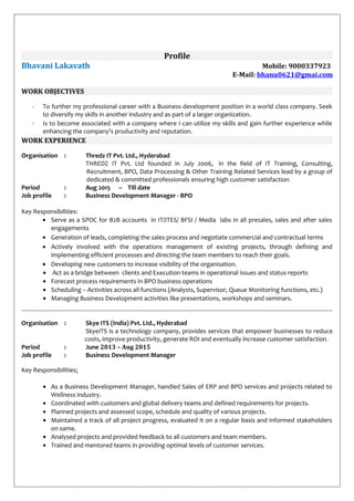 Profile
Bhavani Lakavath Mobile: 9000337923
E-Mail: bhanu0621@gmai.com
WORK OBJECTIVES
- To further my professional career with a Business development position in a world class company. Seek
to diversify my skills in another industry and as part of a larger organization.
- Is to become associated with a company where I can utilize my skills and gain further experience while
enhancing the company’s productivity and reputation.
WORK EXPERIENCE
Organisation : Thredz IT Pvt. Ltd., Hyderabad
THREDZ IT Pvt. Ltd founded in July 2006, in the field of IT Training, Consulting,
Recruitment, BPO, Data Processing & Other Training Related Services lead by a group of
dedicated & committed professionals ensuring high customer satisfaction.
Period : Aug 2015 – Till date
Job profile : Business Development Manager - BPO
Key Responsibilities:
• Serve as a SPOC for B2B accounts in IT/ITES/ BFSI / Media labs in all presales, sales and after sales
engagements
• Generation of leads, completing the sales process and negotiate commercial and contractual terms
• Actively involved with the operations management of existing projects, through defining and
implementing efficient processes and directing the team members to reach their goals.
• Developing new customers to increase visibility of the organisation.
• Act as a bridge between clients and Execution teams in operational issues and status reports
• Forecast process requirements in BPO business operations
• Scheduling – Activities across all functions (Analysts, Supervisor, Queue Monitoring functions, etc.)
• Managing Business Development activities like presentations, workshops and seminars.
Organisation : Skye ITS (India) Pvt. Ltd., Hyderabad
SkyeITS is a technology company, provides services that empower businesses to reduce
costs, improve productivity, generate ROI and eventually increase customer satisfaction.
Period : June 2013 – Aug 2015
Job profile : Business Development Manager
Key Responsibilities:
• As a Business Development Manager, handled Sales of ERP and BPO services and projects related to
Wellness industry.
• Coordinated with customers and global delivery teams and defined requirements for projects.
• Planned projects and assessed scope, schedule and quality of various projects.
• Maintained a track of all project progress, evaluated it on a regular basis and informed stakeholders
on same.
• Analysed projects and provided feedback to all customers and team members.
• Trained and mentored teams in providing optimal levels of customer services.
 