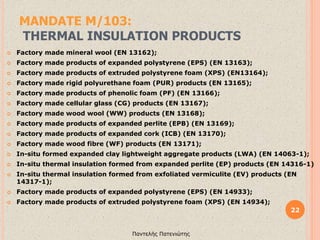 MANDATE M/103:
THERMAL INSULATION PRODUCTS
22
Παντελής Πατενιώτης
 Factory made mineral wool (EN 13162);
 Factory made products of expanded polystyrene (EPS) (EN 13163);
 Factory made products of extruded polystyrene foam (XPS) (EN13164);
 Factory made rigid polyurethane foam (PUR) products (EN 13165);
 Factory made products of phenolic foam (PF) (EN 13166);
 Factory made cellular glass (CG) products (EN 13167);
 Factory made wood wool (WW) products (EN 13168);
 Factory made products of expanded perlite (EPB) (EN 13169);
 Factory made products of expanded cork (ICB) (EN 13170);
 Factory made wood fibre (WF) products (EN 13171);
 In-situ formed expanded clay lightweight aggregate products (LWA) (EN 14063-1);
 In-situ thermal insulation formed from expanded perlite (EP) products (EN 14316-1)
 In-situ thermal insulation formed from exfoliated vermiculite (EV) products (EN
14317-1);
 Factory made products of expanded polystyrene (EPS) (EN 14933);
 Factory made products of extruded polystyrene foam (XPS) (EN 14934);
 