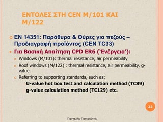 ΕΝΤΟΛΕΣ ΣΤΗ CEN M/101 ΚΑΙ
M/122
 EN 14351: Παράθυρα & Θύρες για πεζούς –
Προδιαγραφή προϊόντος (CEN TC33)
 Για Βασική Απαίτηση CPD ER6 (‘Eνέργεια’):
 Windows (M/101): thermal resistance, air permeability
 Roof windows (M/122) : thermal resistance, air permeability, g-
value
 Referring to supporting standards, such as:
U-value hot box test and calculation method (TC89)
g-value calculation method (TC129) etc.
23
Παντελής Πατενιώτης
 