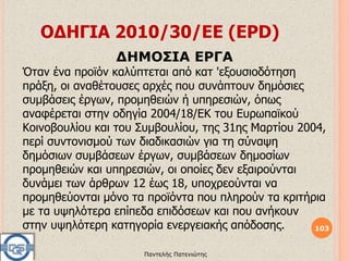 ΟΔΗΓΙΑ 2010/30/EΕ (EPD)
103
Παντελής Πατενιώτης
ΔΗΜΟΣΙΑ ΕΡΓΑ
Όταν ένα προϊόν καλύπτεται από κατ 'εξουσιοδότηση
πράξη, οι αναθέτουσες αρχές που συνάπτουν δημόσιες
συμβάσεις έργων, προμηθειών ή υπηρεσιών, όπως
αναφέρεται στην οδηγία 2004/18/ΕΚ του Ευρωπαϊκού
Κοινοβουλίου και του Συμβουλίου, της 31ης Μαρτίου 2004,
περί συντονισμού των διαδικασιών για τη σύναψη
δημόσιων συμβάσεων έργων, συμβάσεων δημοσίων
προμηθειών και υπηρεσιών, οι οποίες δεν εξαιρούνται
δυνάμει των άρθρων 12 έως 18, υποχρεούνται να
προμηθεύονται μόνο τα προϊόντα που πληρούν τα κριτήρια
με τα υψηλότερα επίπεδα επιδόσεων και που ανήκουν
στην υψηλότερη κατηγορία ενεργειακής απόδοσης.
 