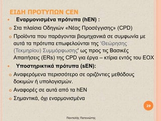 ΕΙΔΗ ΠΡΟΤΥΠΩΝ CEN
 Εναρμονισμένα πρότυπα (hEN) :
 Στα πλαίσια Οδηγιών «Νέας Προσέγγισης» (CPD)
 Προϊόντα που παράγονται βιομηχανικά σε συμφωνία με
αυτά τα πρότυπα επωφελούνται της ‘Θεώρησης
(Τεκμηρίου) Συμμόρφωσης' ως προς τις Βασικές
Απαιτήσεις (ΕRs) της CPD για έργα – κτίρια εντός του ΕΟΧ
 Υποστηρικτικά πρότυπα (sEN):
 Αναφερόμενα περισσότερο σε οριζόντιες μεθόδους
δοκιμών ή υπολογισμών.
 Αναφορές σε αυτά από τα hEN
 Σημαντικά, όχι εναρμονισμένα
29
Παντελής Πατενιώτης
 