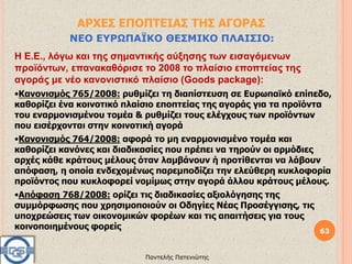 63
Παντελής Πατενιώτης
ΑΡΧΕΣ ΕΠΟΠΤΕΙΑΣ ΤΗΣ ΑΓΟΡΑΣ
ΝΕΟ ΕΥΡΩΠΑΪΚΟ ΘΕΣΜΙΚΟ ΠΛΑΙΣΙΟ:
Η Ε.Ε., λόγω και της σημαντικής αύξησης των εισαγόμενων
προϊόντων, επανακαθόρισε το 2008 το πλαίσιο εποπτείας της
αγοράς με νέο κανονιστικό πλαίσιο (Goods package):
•Κανονισμός 765/2008: ρυθμίζει τη διαπίστευση σε Ευρωπαϊκό επίπεδο,
καθορίζει ένα κοινοτικό πλαίσιο εποπτείας της αγοράς για τα προϊόντα
του εναρμονισμένου τομέα & ρυθμίζει τους ελέγχους των προϊόντων
που εισέρχονται στην κοινοτική αγορά
•Κανονισμός 764/2008: αφορά το μη εναρμονισμένο τομέα και
καθορίζει κανόνες και διαδικασίες που πρέπει να τηρούν οι αρμόδιες
αρχές κάθε κράτους μέλους όταν λαμβάνουν ή προτίθενται να λάβουν
απόφαση, η οποία ενδεχομένως παρεμποδίζει την ελεύθερη κυκλοφορία
προϊόντος που κυκλοφορεί νομίμως στην αγορά άλλου κράτους μέλους.
•Απόφαση 768/2008: ορίζει τις διαδικασίες αξιολόγησης της
συμμόρφωσης που χρησιμοποιούν οι Οδηγίες Νέας Προσέγγισης, τις
υποχρεώσεις των οικονομικών φορέων και τις απαιτήσεις για τους
κοινοποιημένους φορείς
 