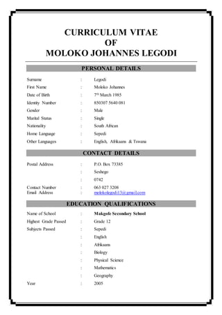 CURRICULUM VITAE
OF
MOLOKO JOHANNES LEGODI
PERSONAL DETAILS
Surname : Legodi
First Name : Moloko Johannes
Date of Birth : 7th March 1985
Identity Number : 850307 5640 081
Gender : Male
Marital Status : Single
Nationality : South African
Home Language : Sepedi
Other Languages : English, Afrikaans & Tswana
CONTACT DETAILS
Postal Address : P.O. Box 73385
: Seshego
: 0742
Contact Number : 063 027 3208
Email Address : molokolegodi13@gmail.com
EDUCATION QUALIFICATIONS
Name of School : Makgofe Secondary School
Highest Grade Passed : Grade 12
Subjects Passed : Sepedi
: English
: Afrikaans
: Biology
: Physical Science
: Mathematics
: Geography
Year : 2005
 