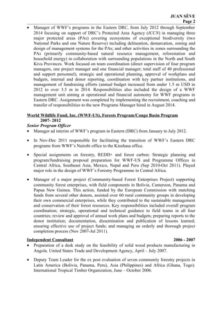 JUAN SÈVE
Page 2
• Manager of WWF’s programs in the Eastern DRC, from July 2012 through September
2014 focusing on support of DRC’s Protected Area Agency (ICCN) in managing three
major protected areas (PAs) covering ecosystems of exceptional biodiversity (two
National Parks and one Nature Reserve) including delineation, demarcation, zoning and
design of management systems for the PAs; and other activities in zones surrounding the
PAs (primarily community-based natural resource management, reforestation and
household energy) in collaboration with surrounding populations in the North and South
Kivu Provinces. Work focused on team coordination (direct supervision of four program
managers, one project manager and one financial manager; total staff of 40 professional
and support personnel), strategic and operational planning, approval of workplans and
budgets, internal and donor reporting, coordination with key partner institutions, and
management of fundraising efforts (annual budget increased from under 1.5 m USD in
2012 to over 3.5 m in 2014. Responsibilities also included the design of a WWF
management unit aiming at operational and financial autonomy for WWF programs in
Eastern DRC. Assignment was completed by implementing the recruitment, coaching and
transfer of responsibilities to the new Programs Manager hired in August 2014.
World Wildlife Fund, Inc. (WWF-US), Forests Program/Congo Basin Program
2007- 2012
Senior Program Officer
• Manager ad interim of WWF’s program in Eastern (DRC) from January to July 2012.
• In Nov-Dec 2011 responsible for facilitating the transition of WWF’s Eastern DRC
programs from WWF’s Nairobi office to the Kinshasa office.
• Special assignments on forestry, REDD+ and forest carbon: Strategic planning and
program/fundraising proposal preparation for WWF-US and Programme Offices in
Central Africa, Southeast Asia, Mexico, Nepal and Peru (Sep 2010-Oct 2011). Played
major role in the design of WWF’s Forestry Programme in Central Africa.
• Manager of a major project (Community-based Forest Enterprises Project) supporting
community forest enterprises, with field components in Bolivia, Cameroon, Panama and
Papua New Guinea. This action, funded by the European Commission with matching
funds from several other donors, assisted over 60 rural community groups in developing
their own commercial enterprises, while they contributed to the sustainable management
and conservation of their forest resources. Key responsibilities included overall program
coordination; strategic, operational and technical guidance to field teams in all four
countries; review and approval of annual work plans and budgets; preparing reports to the
donor institution; documentation, dissemination and publication of lessons learned;
ensuring effective use of project funds; and managing an orderly and thorough project
completion process (Nov 2007-Jul 2011).
Independent Consultant 2006 - 2007
• Preparation of a desk study on the feasibility of solid wood products manufacturing in
Angola. United States Trade and Development Agency, April – July 2007.
• Deputy Team Leader for the ex post evaluation of seven community forestry projects in
Latin America (Bolivia, Panama, Peru), Asia (Philippines) and Africa (Ghana, Togo).
International Tropical Timber Organization, June – October 2006.
 