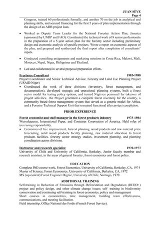 JUAN SÈVE
Page 4
Congress, trained 60 professionals formally, and another 70 on the job in analytical and
planning skills, and secured financing for the first 5 years of plan implementation through
the design of an ADB project loan.
• Worked as Deputy Team Leader for the National Forestry Action Plan, Jamaica
(sponsored by UNDP and FAO). Coordinated the technical work of 9 senior professionals
in the preparation of a 5-year action plan for the forestry sector including preliminary
design and economic analysis of specific projects. Wrote a report on economic aspects of
the plan, and prepared and synthesized the final report after completion of consultants’
inputs.
• Conducted consulting assignments and marketing missions in Costa Rica, Malawi, Mali,
Morocco, Nepal, Niger, Philippines and Thailand.
• Led and collaborated in several proposal preparation efforts.
Freelance Consultant 1985-1988
Project Coordinator and Senior Technical Advisor, Forestry and Land Use Planning Project
(USAID/Niger)
• Coordinated the work of three divisions (inventory, forest management, and
documentation), developed strategic and operational planning systems, built a forest
sector model for testing policy options, and trained Nigérien personnel for takeover of
project activities. The Project generated a complete forest inventory for the country, a
community-based forest management system that served as a generic model for Africa,
and a Forestry Technical Support Unit that remained functional after project completion.
PRIOR EXPERIENCE
Forest economist and staff manager in the forest products industry 1973-1984
Weyerhaeuser, International Paper, and Container Corporation of America. Held roles of
increasing responsibility.
• Economics of tree improvement, harvest planning, wood products and raw material price
forecasting, solid wood products facility planning, raw material allocation to forest
products facilities, forestry sector strategy studies, investment planning, and planning
coordination across divisions.
Instructor and research specialist 1970-1973
University of Chile and University of California, Berkeley. Junior faculty member and
research assistant, in the areas of general forestry, forest economics and forest policy.
EDUCATION
Complete PhD course work, Forest Economics, University of California, Berkeley, CA, 1974
Master of Science, Forest Economics, University of California, Berkeley, CA, 1972
MS (equivalent) Forest Engineer Degree, University of Chile, Santiago, 1970
ADDITIONAL TRAINING
Self-training in Reduction of Emissions through Deforestation and Degradation (REDD+)
project and policy design, and other climate change issues; self- training in biodiversity
conservation and continuing self-training in forest economics, policy and management
Short courses in econometrics, time management, building team effectiveness,
communications, and meeting facilitation.
Field internship, Office National des Forêts (French Forest Service).
 