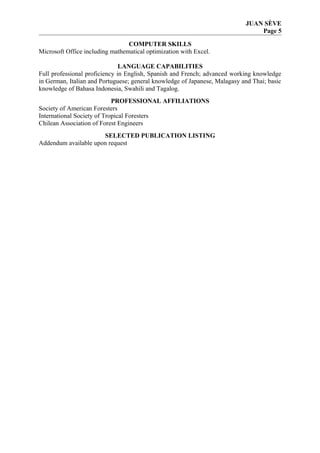 JUAN SÈVE
Page 5
COMPUTER SKILLS
Microsoft Office including mathematical optimization with Excel.
LANGUAGE CAPABILITIES
Full professional proficiency in English, Spanish and French; advanced working knowledge
in German, Italian and Portuguese; general knowledge of Japanese, Malagasy and Thai; basic
knowledge of Bahasa Indonesia, Swahili and Tagalog.
PROFESSIONAL AFFILIATIONS
Society of American Foresters
International Society of Tropical Foresters
Chilean Association of Forest Engineers
SELECTED PUBLICATION LISTING
Addendum available upon request
 