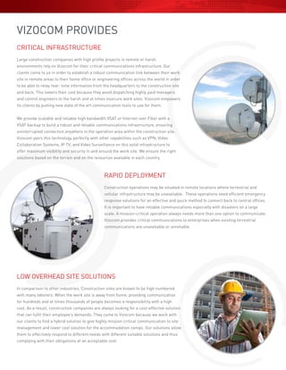 VIZOCOM PROVIDES
CRITICAL INFRASTRUCTURE
Large construction companies with high profile projects in remote or harsh
environments rely on Vizocom for their critical communications infrastructure. Our
clients come to us in order to establish a robust communication link between their work
site in remote areas to their home office or engineering offices across the world in order
to be able to relay real- time information from the headquarters to the construction site
and back. This lowers their cost because they avoid dispatching highly paid managers
and control engineers to the harsh and at times insecure work sites. Vizocom empowers
its clients by putting new state of the art communication tools to use for them.
We provide scalable and reliable high bandwidth VSAT or Internet over Fiber with a
VSAT backup to build a robust and reliable communications infrastructure, ensuring
uninterrupted connection anywhere in the operation area within the construction site.
Vizocom pairs this technology perfectly with other capabilities such as VPN, Video
Collaboration Systems, IP TV, and Video Surveillance on this solid infrastructure to
offer maximum visibility and security in and around the work site. We ensure the right
solutions based on the terrain and on the resources available in each country.
RAPID DEPLOYMENT
Construction operations may be situated in remote locations where terrestrial and
cellular infrastructure may be unavailable. These operations need efficient emergency
response solutions for an effective and quick method to connect back to central offices.
It is important to have reliable communications especially with disasters on a large
scale. A mission-critical operation always needs more than one option to communicate.
Vizocom provides critical communications to enterprises when existing terrestrial
communications are unavailable or unreliable.
LOW OVERHEAD SITE SOLUTIONS
In comparison to other industries, Construction sites are known to be high numbered
with many laborers. When the work site is away from home, providing communication
for hundreds and at times thousands of people becomes a responsibility with a high
cost. As a result, construction companies are always looking for a cost-effective solution
that can fulfil their employee’s demands. They come to Vizocom because we work with
our clients to find a hybrid solution to give highly mission critical communication to site
management and lower cost solution for the accommodation camps. Our solutions allow
them to effectively respond to different needs with different suitable solutions and thus
complying with their obligations at an acceptable cost.
 