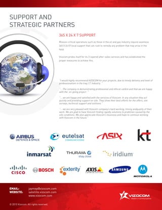 SUPPORT AND
STRATEGIC PARTNERS
365 X 24 X 7 SUPPORT
Mission-critical operations such as those in the oil and gas industry require seamless
365 X 24 X7 local support that can rush to remedy any problem that may arise in the
field.
Vizocom prides itself for its 3-layered after-sales services and has established the
proper measures to achieve this.
EMAIL:	 jaymep@vizocom.com
WEBSITE:	 satellite.vizocom.com
	 	 www.vizocom.com
© 2015 Vizocom. All rights reserved.
“I would highly recommend VIZOCOM for your projects, due to timely delivery and level of
professionalism in the Iraq I.T. Industry. “
“… The company is demonstrating professional and ethical calibre and that we are happy
with the on-going project. “
“... we are happy and satisfied with the services of Vizocom. In any situation they act
quickly and providing support on site. They show their best efforts for the offers, site
surveys, technical support and solitions.”
“... we are very pleased with Vizocom company’s hard working, timing andquality of their
work. We are glad to have Vizocom finding rapidly solutions to problmes caused by the
site conditions. We also appreciate Vizocom’s business and hope to continue working
with Vizocom in the future.”
 