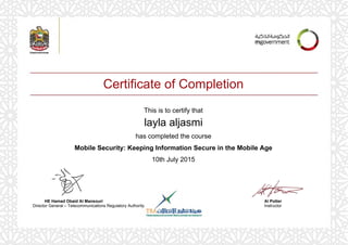 Certificate of Completion
This is to certify that
layla aljasmi
has completed the course
Mobile Security: Keeping Information Secure in the Mobile Age
10th July 2015
Al Potter
Instructor
HE Hamad Obaid Al Mansouri
Director General – Telecommunications Regulatory Authority
Powered by TCPDF (www.tcpdf.org)
 