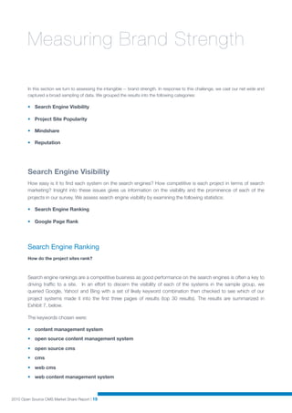 Measuring Brand Strength

        In this section we turn to assessing the intangible -- brand strength. In response to this challenge, we cast our net wide and
        captured a broad sampling of data. We grouped the results into the following categories:

        • Search Engine Visibility

        • Project Site Popularity

        • Mindshare

        • Reputation




        Search Engine Visibility
        How easy is it to ﬁnd each system on the search engines? How competitive is each project in terms of search
        marketing? Insight into these issues gives us information on the visibility and the prominence of each of the
        projects in our survey. We assess search engine visibility by examining the following statistics:

        • Search Engine Ranking

        • Google Page Rank




        Search Engine Ranking
        How do the project sites rank?



        Search engine rankings are a competitive business as good performance on the search engines is often a key to
        driving trafﬁc to a site. In an effort to discern the visibility of each of the systems in the sample group, we
        queried Google, Yahoo! and Bing with a set of likely keyword combination then checked to see which of our
        project systems made it into the ﬁrst three pages of results (top 30 results). The results are summarized in
        Exhibit 7, below.

        The keywords chosen were:

        • content management system
        • open source content management system

        • open source cms
        • cms

        • web cms
        • web content management system



2010 Open Source CMS Market Share Report | 19
 
