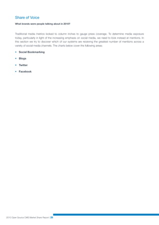 Share of Voice
        What brands were people talking about in 2010?



        Traditional media metrics looked to column inches to gauge press coverage. To determine media exposure
        today, particularly in light of the increasing emphasis on social media, we need to look instead at mentions. In
        this section we try to discover which of our systems are receiving the greatest number of mentions across a
        variety of social media channels. The charts below cover the following areas:

        • Social Bookmarking

        • Blogs

        • Twitter

        • Facebook




2010 Open Source CMS Market Share Report | 26
 
