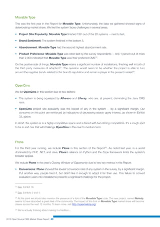 Movable Type
        This was the ﬁrst year in the Report for Movable Type. Unfortunately, the data we gathered showed signs of
        deteriorating market share. We feel the system faces challenges in several areas.

        • Project Site Popularity: Movable Type ﬁnished 19th out of the 20 systems -- next to last.

        • Brand Sentiment: The system ﬁnished in the bottom 5.

        • Abandonment: Movable Type had the second highest abandonment rate.

        • Product Preference: Movable Type was rated last by the survey respondents -- only 1 person out of more
          than 2,000 indicated that Movable Type was their preferred CMS 22.

        On the positive side of things, Movable Type retains a signiﬁcant number of installations, ﬁnishing well in both of
        the third party measures of adoption23 . The question would seem to be whether the project is able to turn
        around the negative trends related to the brand’s reputation and remain a player in the present market24.




        OpenCms
        We list OpenCms in this section due to two factors:

        • The system is being squeezed by Alfresco and Liferay, who are, at present, dominating the Java CMS
          race.

        • OpenCms project site popularity was the lowest of any in the system -- by a signiﬁcant margin. Our
          concerns on this point are reinforced by indications of decreasing search query interest, as shown in Exhibit
          33, above.

        In short, the system is in a highly competitive space and is faced with two strong competitors. It’s a rough spot
        to be in and one that will challenge OpenCms in the near to medium term.




        Plone
        For the third year running, we include Plone in this section of the Report25. As noted last year, in a world
        dominated by PHP, .NET, and Java, Plone’s reliance on Python and the Zope framework limits the system’s
        broader appeal.

        We include Plone in this year’s Closing Window of Opportunity due to two key metrics in this Report:

        • Conversions: Plone showed the lowest conversion rate of any system in the survey, by a signiﬁcant margin.
          Put another way, people tried it, but didn’t like it enough to adopt it for their use. This failure to convert
          evaluation users into installations presents a signiﬁcant challenge for the project.


        22   See, Exhibit 19.

        23   See, Exhibits 3 and 4.

        24 At this point we should also mention the presence of a fork of the Movable Type code. The new project, named Melody,
        seems to have absorbed a great deal of the community. The impact of this fork on Movable Type market share will become
        clearer across the next 12 months. To learn more, visit http://openmelody.org/

        25   We’re actually thinking about making it a tradition...


2010 Open Source CMS Market Share Report | 49
 