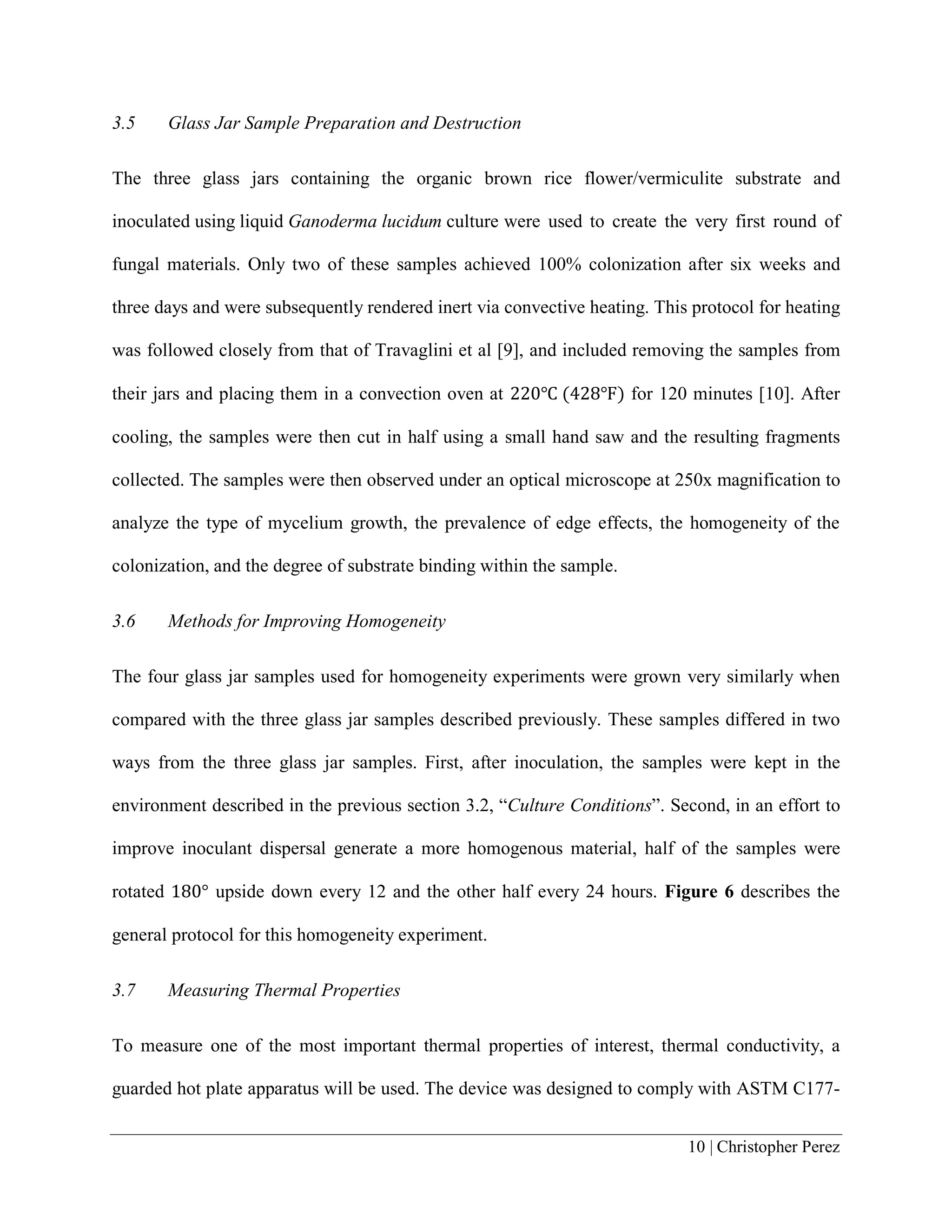 10 | Christopher Perez
3.5 Glass Jar Sample Preparation and Destruction
The three glass jars containing the organic brown rice flower/vermiculite substrate and
inoculated using liquid Ganoderma lucidum culture were used to create the very first round of
fungal materials. Only two of these samples achieved 100% colonization after six weeks and
three days and were subsequently rendered inert via convective heating. This protocol for heating
was followed closely from that of Travaglini et al [9], and included removing the samples from
their jars and placing them in a convection oven at 220℃ (428℉) for 120 minutes [10]. After
cooling, the samples were then cut in half using a small hand saw and the resulting fragments
collected. The samples were then observed under an optical microscope at 250x magnification to
analyze the type of mycelium growth, the prevalence of edge effects, the homogeneity of the
colonization, and the degree of substrate binding within the sample.
3.6 Methods for Improving Homogeneity
The four glass jar samples used for homogeneity experiments were grown very similarly when
compared with the three glass jar samples described previously. These samples differed in two
ways from the three glass jar samples. First, after inoculation, the samples were kept in the
environment described in the previous section 3.2, “Culture Conditions”. Second, in an effort to
improve inoculant dispersal generate a more homogenous material, half of the samples were
rotated 180° upside down every 12 and the other half every 24 hours. Figure 6 describes the
general protocol for this homogeneity experiment.
3.7 Measuring Thermal Properties
To measure one of the most important thermal properties of interest, thermal conductivity, a
guarded hot plate apparatus will be used. The device was designed to comply with ASTM C177-
 