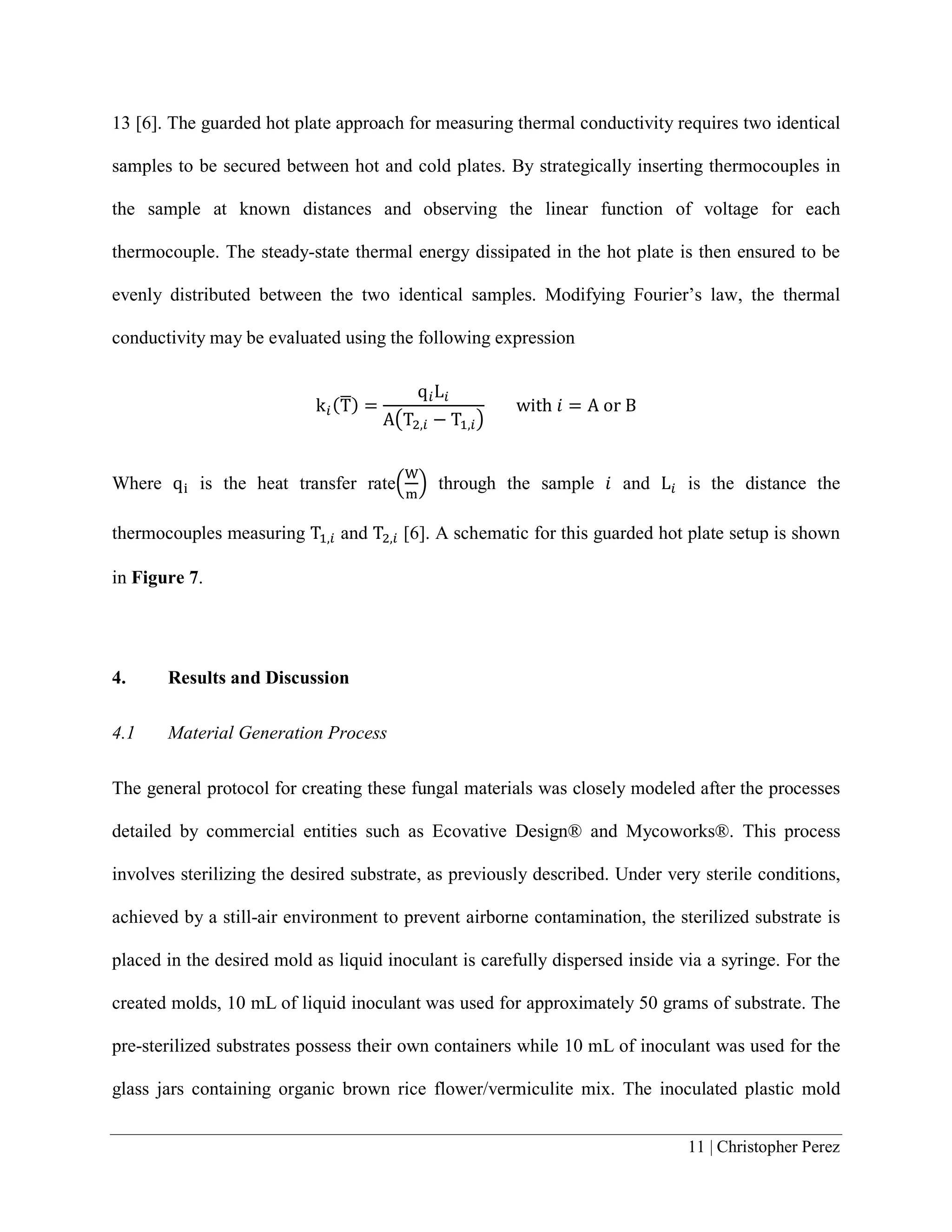11 | Christopher Perez
13 [6]. The guarded hot plate approach for measuring thermal conductivity requires two identical
samples to be secured between hot and cold plates. By strategically inserting thermocouples in
the sample at known distances and observing the linear function of voltage for each
thermocouple. The steady-state thermal energy dissipated in the hot plate is then ensured to be
evenly distributed between the two identical samples. Modifying Fourier’s law, the thermal
conductivity may be evaluated using the following expression
k𝑖𝑖(T�) =
q𝑖𝑖L𝑖𝑖
A�T2,𝑖𝑖 − T1,𝑖𝑖�
with 𝑖𝑖 = A or B
Where qi is the heat transfer rate�
W
m
� through the sample 𝑖𝑖 and L𝑖𝑖 is the distance the
thermocouples measuring T1,𝑖𝑖 and T2,𝑖𝑖 [6]. A schematic for this guarded hot plate setup is shown
in Figure 7.
4. Results and Discussion
4.1 Material Generation Process
The general protocol for creating these fungal materials was closely modeled after the processes
detailed by commercial entities such as Ecovative Design® and Mycoworks®. This process
involves sterilizing the desired substrate, as previously described. Under very sterile conditions,
achieved by a still-air environment to prevent airborne contamination, the sterilized substrate is
placed in the desired mold as liquid inoculant is carefully dispersed inside via a syringe. For the
created molds, 10 mL of liquid inoculant was used for approximately 50 grams of substrate. The
pre-sterilized substrates possess their own containers while 10 mL of inoculant was used for the
glass jars containing organic brown rice flower/vermiculite mix. The inoculated plastic mold
 