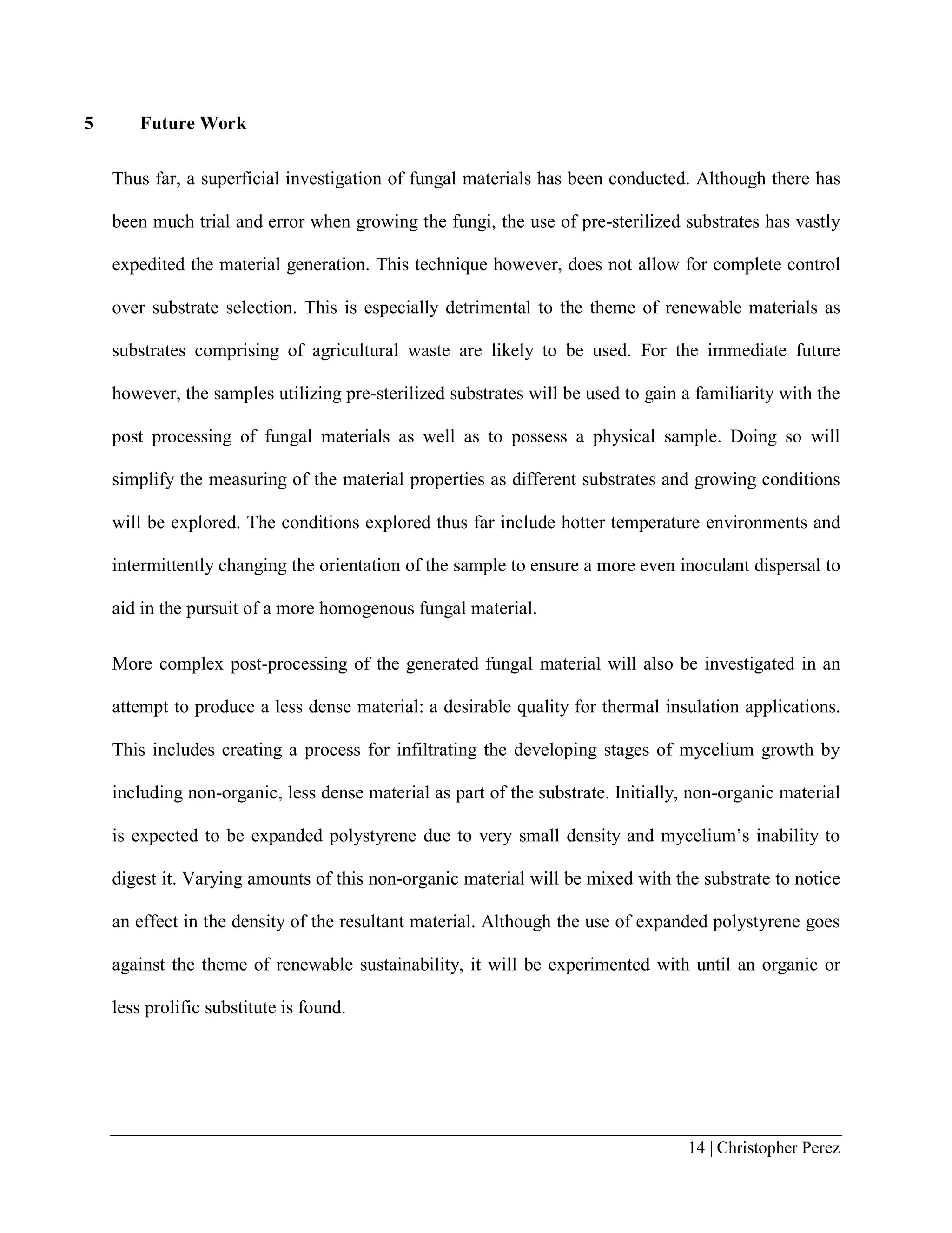 14 | Christopher Perez
5 Future Work
Thus far, a superficial investigation of fungal materials has been conducted. Although there has
been much trial and error when growing the fungi, the use of pre-sterilized substrates has vastly
expedited the material generation. This technique however, does not allow for complete control
over substrate selection. This is especially detrimental to the theme of renewable materials as
substrates comprising of agricultural waste are likely to be used. For the immediate future
however, the samples utilizing pre-sterilized substrates will be used to gain a familiarity with the
post processing of fungal materials as well as to possess a physical sample. Doing so will
simplify the measuring of the material properties as different substrates and growing conditions
will be explored. The conditions explored thus far include hotter temperature environments and
intermittently changing the orientation of the sample to ensure a more even inoculant dispersal to
aid in the pursuit of a more homogenous fungal material.
More complex post-processing of the generated fungal material will also be investigated in an
attempt to produce a less dense material: a desirable quality for thermal insulation applications.
This includes creating a process for infiltrating the developing stages of mycelium growth by
including non-organic, less dense material as part of the substrate. Initially, non-organic material
is expected to be expanded polystyrene due to very small density and mycelium’s inability to
digest it. Varying amounts of this non-organic material will be mixed with the substrate to notice
an effect in the density of the resultant material. Although the use of expanded polystyrene goes
against the theme of renewable sustainability, it will be experimented with until an organic or
less prolific substitute is found.
 
